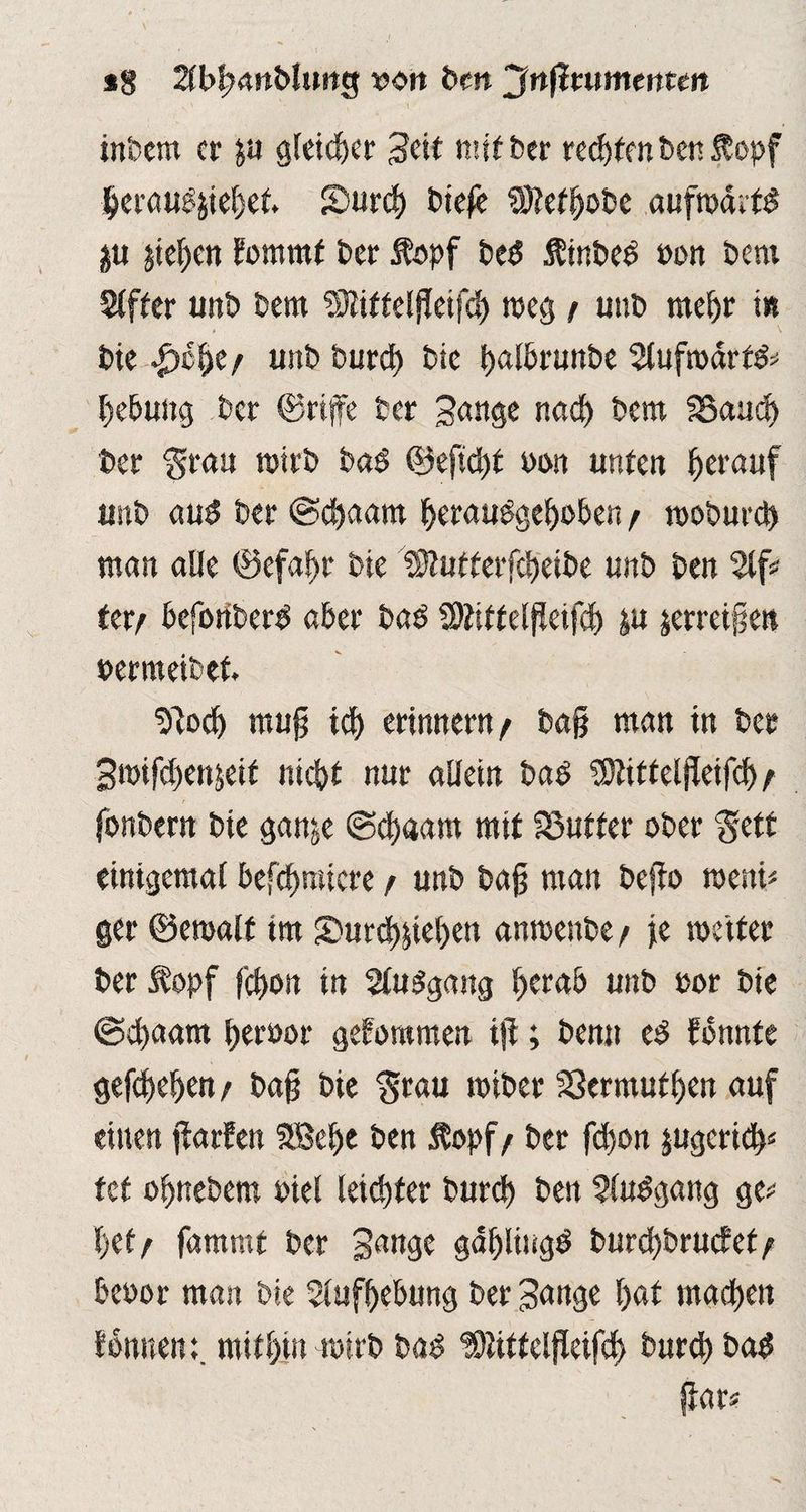 *8 2lbb<wblutte$ wort bm Jnßmmenttn v \ '• s \ ' ' x inbcm er p gleicher geit mit ber rechten ben &epf berauschet. Surcb t>iefc SÖtefbobe aufroditd p pben Eommt ber Äopf bt$ Äinbed oon bem 2(fbcr unb bern Sliittelfleifcb weg / unb mehr t» bic ^)c^e/ unbbureb bie balhrunbe 2lufrodrf& Hebung ber ©rtffe ber gange nad) bem 35aud) ber ‘grau roirb bad ©eftd)t oon unten herauf unb aud ber ©ebaam beraudgeboben / wo&urd) man alle ©efabr bie Dgutterfcbeibe unb ben %p Utr befonberd aber bad SDtittelgeifch p jerretgen werraeibet. tilocb mug ich erinnern / ba§ man tn ber gnhfcbenjeit nicht nur allein bad üOtittelgeifd)/ fonbern bie ganje ©d)«am mit S3uffer ober gett einigemal £>efcf>mtcre r unb bag man bejio rae«i< ger ©emalt im S>ur<h&iel)en anmenbe / je weiter ber $opf f'cbott in Sludgang b^ab unb »or bie ©d)aam btfbör geforamen t|l; bemt ed fdnnte gegeben / bag bie grau miber SSermutben auf einen ftarfen StBebe ben Äopf/ ber febon pgerieb* tef obnebem edel leichter bureb ben Sludgang ge* bet/ fammt ber gange gablingd burd)brucfef/ beoor man bie Aufhebung ber gange bat machen fonuem. mitbin wirb bad ‘Slittelfleifcb burch bad gar*