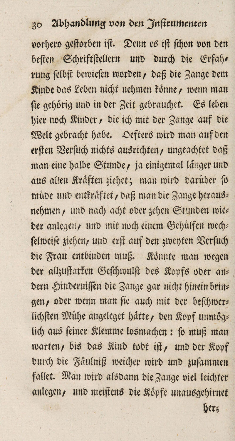 go 2U>J?aii&lurtg wort beit Jnftwtttentett »orhero geworben ift Senn ed tfi fetjon oon Ben Bcffctt ©chriftjWlern unb t>ur<J> Bie ©rfah* rung felbft Beroicfett roorben / Bag Bte Sange Bern ßinbe Bad £ebett nicht nehmen fbttne / roenn man fie gehörig unb in Ber Seit gebrauchet €d leben hier noch ÄinBer / Bie ich mit Ber 3ange auf Bie SBelt gebracht habe. öefterd wirb man auf Ben erflen Sßerfuch nichtd audrid)fen/ ungeachtet Baß man eine halbe ©tunbe/ ja einigemal langer unB aud aßen f raffen pichet; man wirb Barüber fo mvtbe unb enffrdffef/Baß man Bie Sange herauf nehmen / unb nach acht ober jehen ©ttmBen tote* Ber anlegen/ unb mit noch einem (Behülfen med)* felmeife Riehen/ unb erft auf Ben ^mei)ten SGerfud) I Bie Stau entbinben muß. konnte man megen Ber aUjujlarfen ©efchmulfl Bed Äopfd ober am Bern |>inBerniffen Bie Sange gar nicht hinein brin* gen/ ober menn man fie aud) mit Ber befchmer* lichflen $lüf)e angeleget hatte / Ben $opf unnibg* lieh aud feiner Älemme lodmachen: fo muß man märten/ bid Bad linb tobt tfl/ unb Ber 5?opf burch Bie Sdulniß toeid)er mirb unb jufammen fallet Sltan mirb aldbann Bie Sange diel leichter anlegen/ unb meiflend Bie Ädpfe unaudgehirnef het4