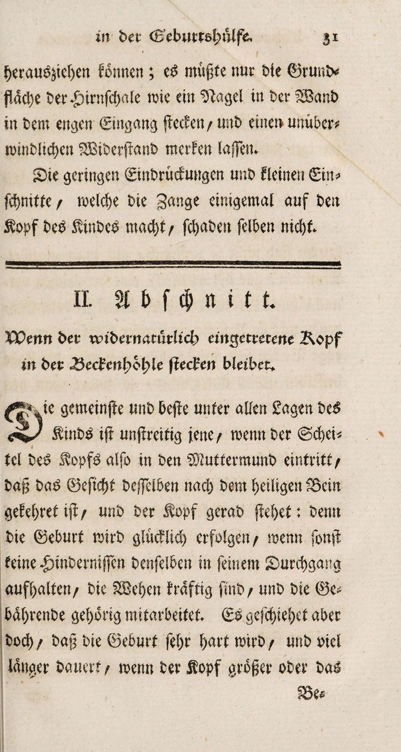 berauS&tcben formen; es mujjte nur bie ©runt* fl4d)e ber^)trnfd)rt!e rote ein ‘Dtagel in ber 28anb in t>em eitlen (Eingang jiecfeit / unt> einet» unüber* roinblicben SBtberftanb rnerfen (affen. Sie geringen ©inbruefungen unb fleineu Sin« fdjnitfe / welche Die 3ange einigemal auf beu $opf beb Äinbeb mad)t / fc^at>cu felben nicht. II. % b f cp n i 11 Wenn bet «nbernaturltcb eingettetene &opf in bet 3ecbmf»of>le ftecBen bleibet. ^ Je gemeinfte unb beffe uttfer allen £agen beb Äinbb ift unfireitig jene / roenn ber (Scbei* 4 tel beb Äopfb alfo in ben Suttermunb eintritb / ba§ bab ©eftdftf bejfclben nach bem heiligen fBcin gefebret iji/ unb ber Äopf gerab (lebet: benu bie ©eburt roirb glucflid) erfolgen/ roenn fon# feine ^tnbernijfen benfelben in feinem ^Durchgang aufl>alten/ bie SBeben fraftig finb / unb bie ©e* babrenbe gehörig mitarbeitef. ©e gefebiebef aber bod) / ba§ bie ©eburt fel)r hart roirb / unb oiel langer bauert / roenn ber fiopf großer ober bas 33e*
