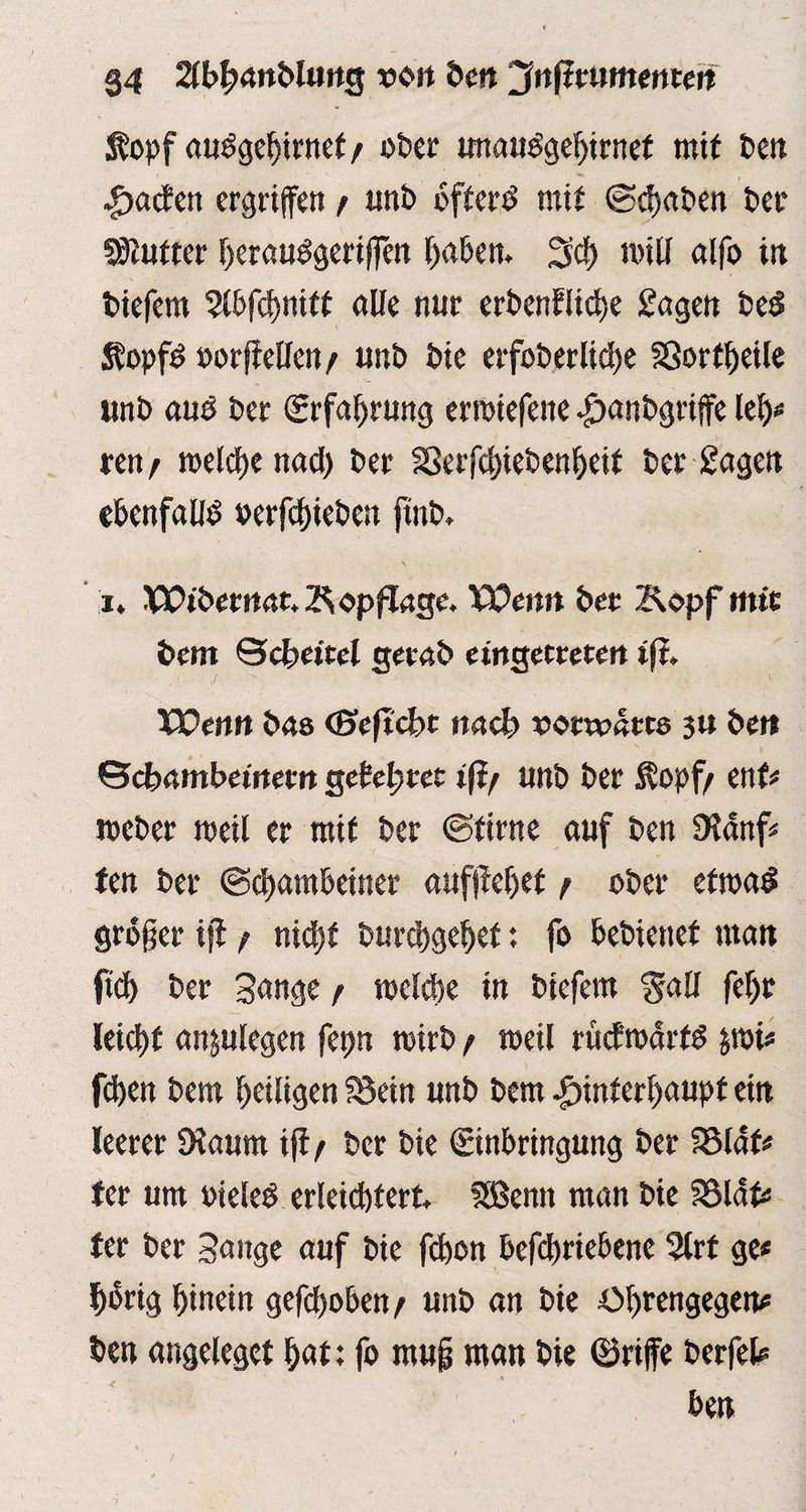 Äopf auSgehirnet/ ober unauSgehirnef mit ten Hachen ergriffen r unt öfters mit ©(baten ter Untrer berauSgerifien haben. 3cf) will alfo in tiefem Slbfcbniff alte nur erbenfiiebe Sagen beS ÄopfS oorffeHen / unt tie erfoberlicbe §3ortheile unt aus ter (Erfahrung erwiefene Hantgriffe leb* ren/ welche nad) ter 23erfcbiebenbeif ter Sagen ebenfalls oerfebieben finb. i. XCibetmu Kopflage. Wenn ter Z^opf mir tent Scheitel gerat etngetretm ifi. Wen« bas (Beficbt nach sortedres 3» ter» ©ctamtemem gehütet iß/ unt ter Äopf/ ent# meter weil er mit ter ©firne auf ten SHanf* ten ter ©ebambeiner aufjfeljet / ober etwas großer ifl / nicht burebgebef: fo betienef man ftef) ter Sange / welche in tiefem $all febr leicht anplegen fepn wirb / weil rucfwdrfS jmi* feben tem heiligen SSein unt tem Hinterhaupt ein leerer SXaum ijt / ter tie Einbringung ter SMdf* ter um oieleS erleichtert SSBemt man tie Söldf* ter ter Sange auf tie fchon befebriebene 3lrt ge* hörig hinein gehoben / unt an tie tM)rengegen* ten angeleget b«t; fo muß man tie ©riffe terfel* A - ben 7
