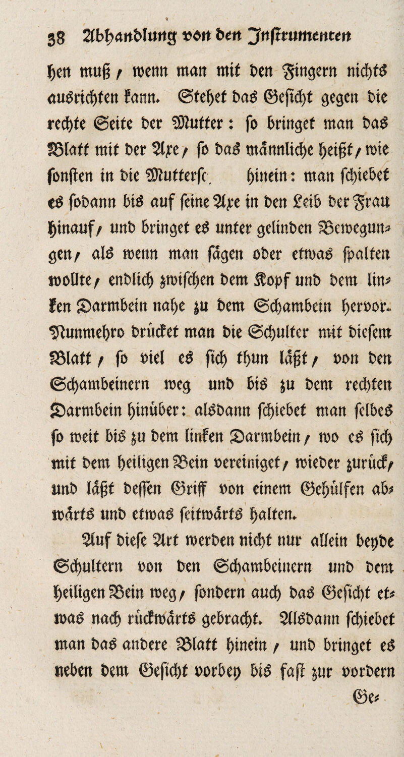 ben muß f wenn mau mit Den Ringern nichts audridjfen fann. ©febef bad ©eß<bt gegen bie red)te ©eite t*er Butter: fo bringet man bad föfnff mit Der %pt/ fo bad männliche heißt/wie fonßen in bte ^Dlufterfc. ^inetn: man fd)iebef fobann bis auf feinere in ben £eib bergrau hinauf/ unb bringet eS unter gelinben SSewegun* gen/ alö wenn man fagen ober etwas fpalten wollte / enblicb pifefjen bent Äopf unb bero lin* fen Sarmbein nahe $u bem ©ebambein beroor. sRunmebro briictet man bie ©cbulfer mit biefem fölatt / fo »kl eS ftcf> tbun laßt / oon beit ©ebambeinern meg unb bis ju bem rechten Sarmbein hinüber: alSbann fdjiebet man fclbeS fo weit bis ju bem linfen Darmbein / wo eS ficb mit bem heiligen fBein »ereiniget / wieber &urü<#/ unb laßt beffen (Briff »on einem (Behülfen ab* wärfS unb etwas feifwarts halfen. Stuf biefe 2lrt werben nicht nur allein bepbe ©cbultem oon ben ©ebambeinern unb bem heiligen ISein weg / fonbern auch baS (Befichf et# was nach rücfWÜrtS gebracht. SllSbann fchiebef man baS anbere Sölaff hinein / unb bringet eS neben bem ©eficht borbet) bis faß: jur »orbern 0e#
