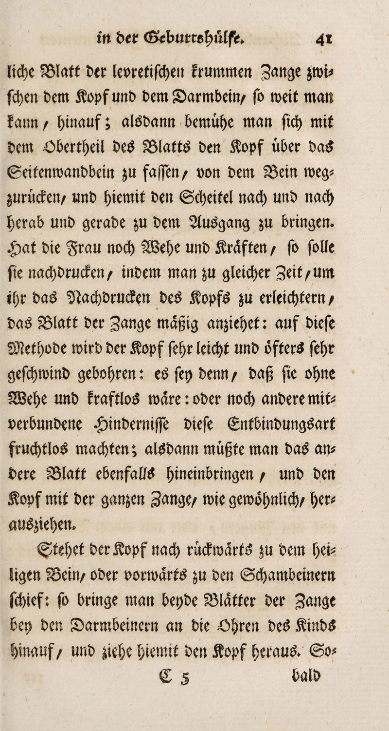 ltd)C SSlaft btt leoretifcbett fruntmen Sange jroi# fd)en bem topf unb Dem Sarmbetn/ fo weit man fcum f hinauf; alöbann bemühe man ftch mit bem öbertheü beb Sölattö ben topf über bab ©eifenwanbbein ju faffen / »on beitt SSein weg# guritefen/ unb hternit ben ©cheitel nach uttb nach herab unb gerabe &u bem 2lubgang ju bringen. $at bie 'grau noch Sßehe unb Graften / fo foUe fte nachbrucfen/ inbem man &u gleicher Seit/um tf>r baö 5iad)brttcfen beb topfb ju erleichtern / bab SSlatt ber Sange mäßig anjiehet: auf btefe S3?etl)obe wirb ber topf fef)r leicht «nb öftere feht gefd)totnb gebohren: eö fct> beim / baß fte ohne SGBehe unb fraftlod rodre: ober noch anbere mit# »erbunbette £inberniffe biefe (Snfbtnbungbart fruchtlos machten; aldbamt mußte man bad an# bere SSIaff ebenfalls hineinbrittgett / unb ben topf mit ber ganzen Sange/ mie gewöhnlich/ aub&iehen, c^tehct ber topf nach rucfrodrfb $u bem hei#, ligen fBeitt/ ober porwdrfb ju ben ©chambetnem fchief: fo bringe man betjbe SSlaffer ber Sauge bet) bett Sarmbeinern an bie Öhren beb tinbb hinauf/ unb $ielje hientit ben topf herauf ©o# <Z 5 halb