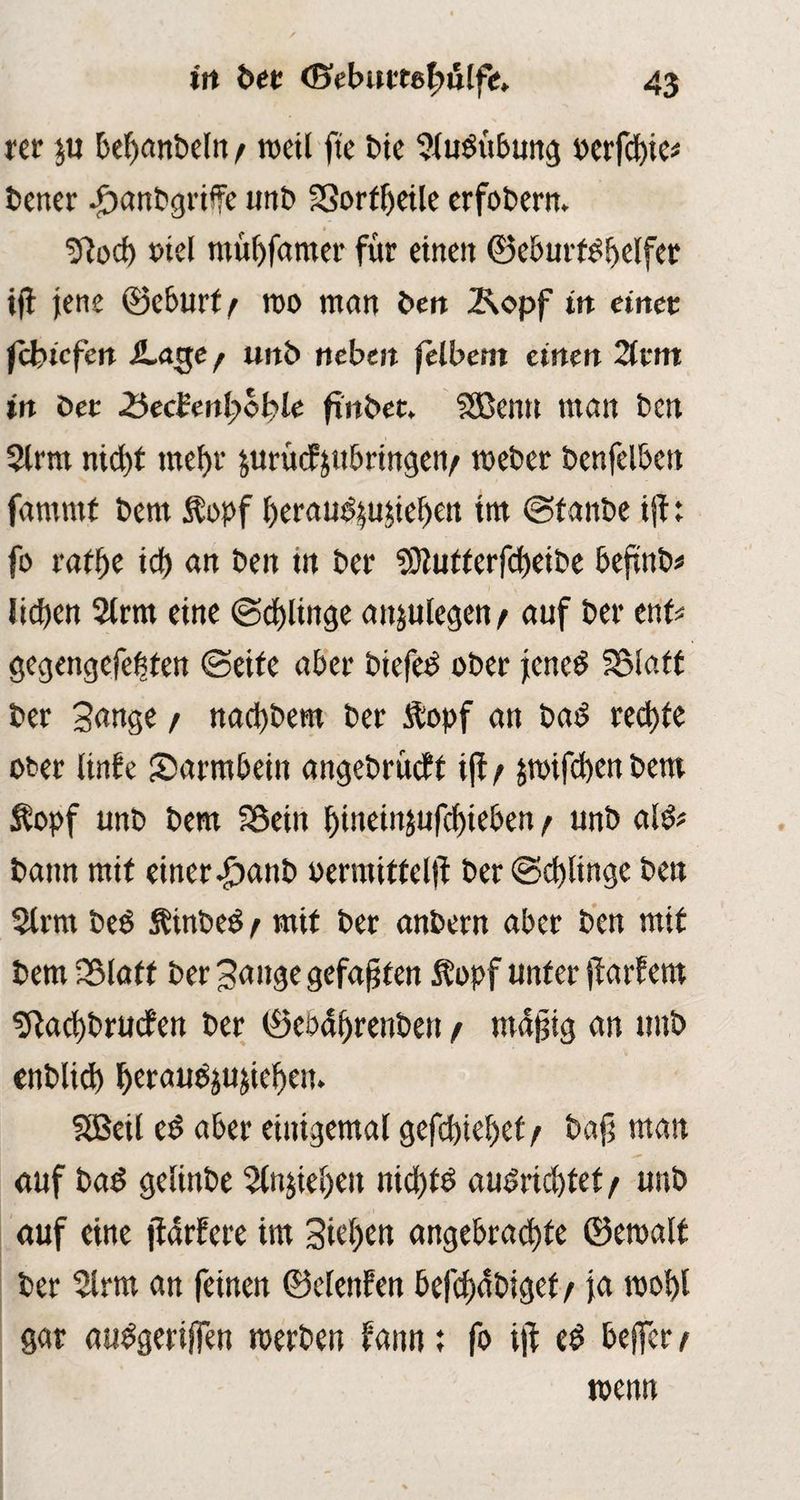 rer ju bef)anbclu / rcctl fte bie Sludübung oerfd)ic* bener .jbanbgrife unb SSorfljeile erfobern. » ■iftod) mel mübfamer für einen ©eburtdbelfer iff jene ©eburtf roo man beit 2\opf in einet fefoiefen iLage/ unb neben felbem einen 2tritt in Der &ec¥enl)ol}le ftitbet. SSßenn man Den 3lrm nid)t mefyr jurüdfyubringen/ meber benfelbctt famntf bem $opf beraud^uüebett im ©fanbe ift: fo tafye tef) an ben in ber $9tutterf<f)eibe bejtnb* lieben 2lrm eine ©d)ltnge anjulegen / auf ber ent* gegengefetsten ©eite aber biefed ober jened IStatt ber Sange / nad)bem ber Äopf an bad rechte ober linfe Darmbein angebrüeff ijf/ jmifebenbem Äopf unb bem SÖein l)tneiitjufd)ieben / unb ald* bann mit einer .£>anb oermitfeljf ber ©d)linge ben 2lrm bed Ätnbed/ mit ber anbern aber ben mit bem Sßlaft ber Sange gefaxten $opf unter jfarfem ^ad)bruden ber ©ebdfjrenben / mdjjig an unb enblid) Ijeraud^ujidjeu. SBeil ed aber einigemal gefd)teljef / baji man auf bad gelinbe 5lnjte()eu nid)fd audrid)tet / unb auf eine jfdrfere im 3tef>en angebrachte ©emalt ber 2lrm an feinen ©elenfen befähiget / ja roobl gar audgeriffen merben fann; fo i|f ed bejfer / wenn