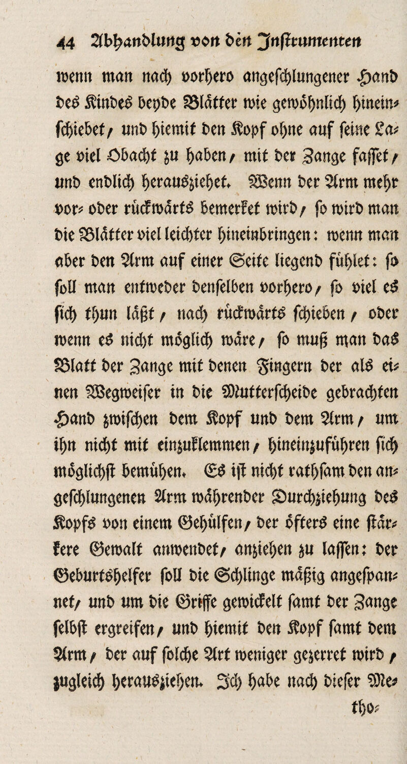 wenn man nad) »orbero angefd)lungener £anb bed Äinbed bepbe fSlatfcr rote gewbbniid) hinein# fdjiebef / unb biernif ben $opf ohne auf ferne £a* ge »iel öbacbf ju fabelt / mit bet Sange fajfet / unb enblict) beraudjiebet SBenn ber 2lrm mehr por* ober rMroarfd bemerket wirb / fo wirb mau bie SSläffer oiel letzter bineinbringen: wenn mau aber beit 5trm auf einer ©eite liegenb füllet: fo foü man enfweber benfelben oorbero/ fo Ptel ed fid) fbun laßt f nad) ruefwarfd fcfjieben t ober wenn ed nid)f mbglid) wäre / fo mu§ man bad SSIaff ber Hange mit benen Ringern ber ald ei# nen SBegnoeifee in bie SOJufferfcbeibe gebrauten $anb jmifdjen bem $opf unb bem 5trm t um ibn nicf)t mit einjuflemmen / ^ineinjufü^ren ftd) mbglicbft bemühen. ©d ijt nicht ratfjiäm ben an# geklungenen 2trm wdbrenber Surcbjiebung bed Äopfd »on einem ©efjülfen / ber bfterd eine ftdr# fere ©ewalf anwenbef/ anjieben ju laffen; ber ©eburtdbelfer foll bie @d)linge mdfjig angefpan* net/ unb um bie ©riffe gewicfelt famf ber Sange felbji ergreifen/ unb biemtf ben Äopf famf bem 5(rm f ber auf foldje 9lrf weniger ge&erref wirb / jugleicb ^crau^ite^cm 3d) babe nad) btefer t!)0.'