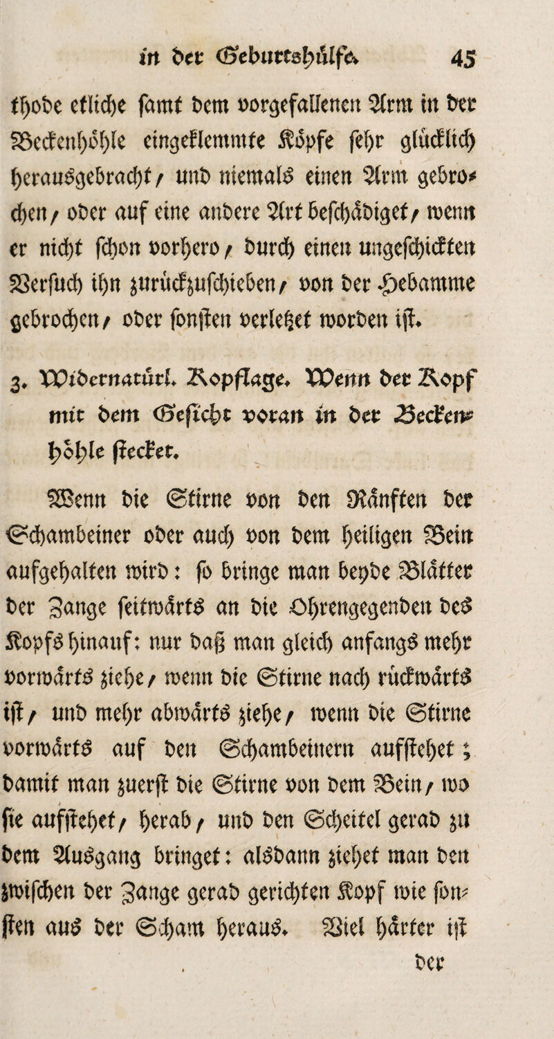 tfyoDe cfttd^e farnf Dem »orgefallencn 2(rm in Der Secfenl)i5t)le etngeflemntfe $bpfe fef)r glücEttd) f>eraudgebracf)f / unD niemals eine» 5lrm gebro* d)en / ober auf eine anDere befd)<SDigef/ meint er nid)f fdion normen) t Durd) einen ungefcfyicffen Serfud) üjn jurücf jufd)ieben t oon Der |>ebamme gebrochen / oDer fernsten »erlebet morDeu ist. 3. pptDemnturl. Kopflage. XOenn Der Kopf mit Dem (Seft'cfrc voran in Der Sec&n*’ f>ol?le (teefet. SEBenn Die (Stirne Don Den Sanften Dec ©d)ambetner oDer and) oon Dem ^eiligen Sein aufgefyalten wirb: fo bringe man bepbe Sldffet Der Sange feitrodrtd an Die ötyrengegenDen Dcd Stopfd hinauf: nur ba§ man gletcl) anfangd rneljr »orrodrtd jiebe / menn Die ©time nad) rüctroartd tjt f unD met)r abmarfd §ief>e r menn Die (Stirne oomdrtö auf Den ©d)ambeiitern aufffeljet; Damit man juerjt Die (Stirne oon Dem Sein /100 fte aufjtef)ef / f>erab t unD Den ©djeitel geraD ju Dem Sludgang bringet: aldbann jietyef man Den äwifd)en Der Sange geraD gerieten $opf mie fom ffen and Der ©d>am fyeraud. Siel harter ist