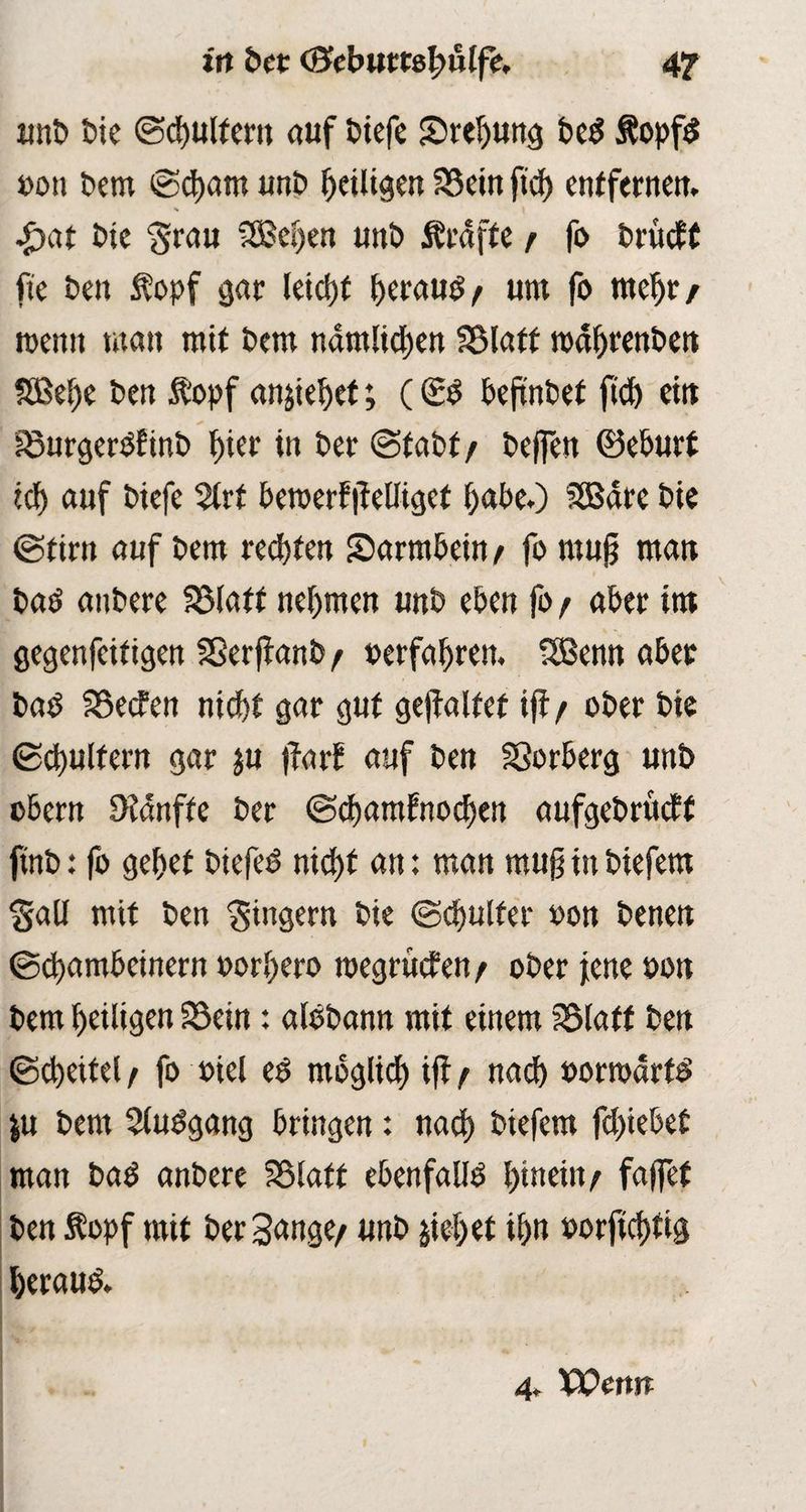 in bet (BcbuttefyMfc. 4? unb bie ©(buttern auf biefe Srebung be$ Äopfs »on bem ©cbam unb ^eiligen Sein ftd) entfernen. £at bie grau 5Bei)en unb Ärdfte r fo brucff ftc ben topf gar leid)t betaut um fo mehr/ wenn man mit bem namfidjen Statt toabrenben Sßebe ben ftopf anjiebet; (<££ bejinbet ftd) eilt Surgerbf inb f)ier in bet ©fabf / bcffett ©eburt ich auf biefe 2lrf beroerf jieUigef habe.) SSBdre bie ©tim auf bem reebien Sarmbein/ fo mu§ man baö anbere Statt nehmen unb eben fo r aber im gegenfeitigen Sßerftanb/ »erfahren. 5Benn aber bab Secten nicht gar gut gejfalfet if1/ ober bie ©cbulfern gar ju |farf auf ben Sorberg unb obern Sanfte ber ©ebarafnoeben aufgebrueff ftnb: fo gebet £>iefcd nid>t an: man mug in biefem Sali mit ben Siugern bie ©cbulfer »on benen ©ebambeinern »orbero megruefen / ober jene oon bem heiligen Sein: albbann mit einem Staff ben ©Reitel f fo ctet eg möglich tff t «acb »orroartg |u bem Stuggang bringen: nach biefem fliehet man baP anbere Slatf ebenfalls t>tnein/ fdflTef ben Äopf mit ber Sange/ unb pbet ibn »orftebfig beraub 4. Wenn