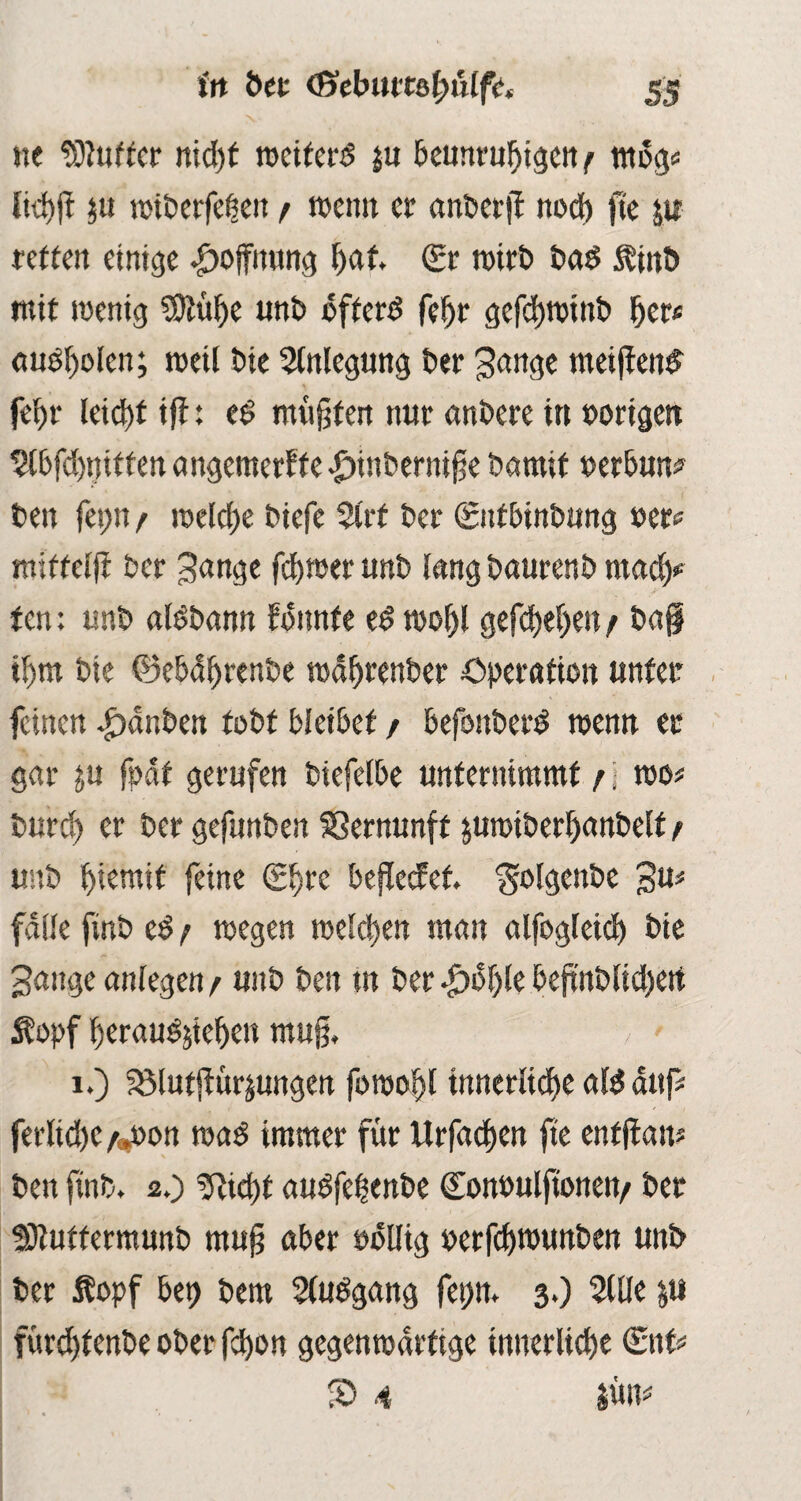 ne dufter nid)t weiterd ju beunruhigen^ mdg* liehjt $u wiberfehen f rocim er anberji noch fte yt retten einige Hoffnung hat. (Er wirb bad $inb mit wenig SKüfye unb öftere fehr gefchwtnb her# «udholen; weil bie Anlegung ber gange meijiend fehr leicht iff: ed mußten nur anbere in »origen 2lbfd)nitfen angemerff e .£)inbernif e bamif »erbun* ben fei>n / welche biefe 2l'rf ber 0tfbinbung »er? mittelft ber gange ferner unb lang baurenb mad)* fen: unb aldbann fbitnfe ed wohl gefchehen / ba§ ihm bie ©ebdhrenbe wäfjrenber Operation unter feinen Rauben tobt bleibet / befonberd wenn er gar p fodf gerufen biefelbe unternimmt j j wo# burd) er ber gefunben SSernunft pmtberhanbelf f unb hiemif feine <2^re beflecfef. folgende gu# falle finb cd / wegen welken man alfogleich bie gange anlegen / unb ben in ber $bf)le bejtnblid)ert Äopf heraudyehen muß, 1.) Sölutjiürymgen fowohl innerliche ald auf# ferliche /pon wad immer für Urfadjen fte enffian# ben finb. 2.) Ocid)t audfetenbe doiwulftonett/ ber Stuftermunb tnujj aber odtlig »erfd)wunben unb ber Äopf bet) bem Sludgang fet;n. 3.) 2UIe p fürdftenbe ober febon gegenwärtige innerliche (Ent# S> 4 pm