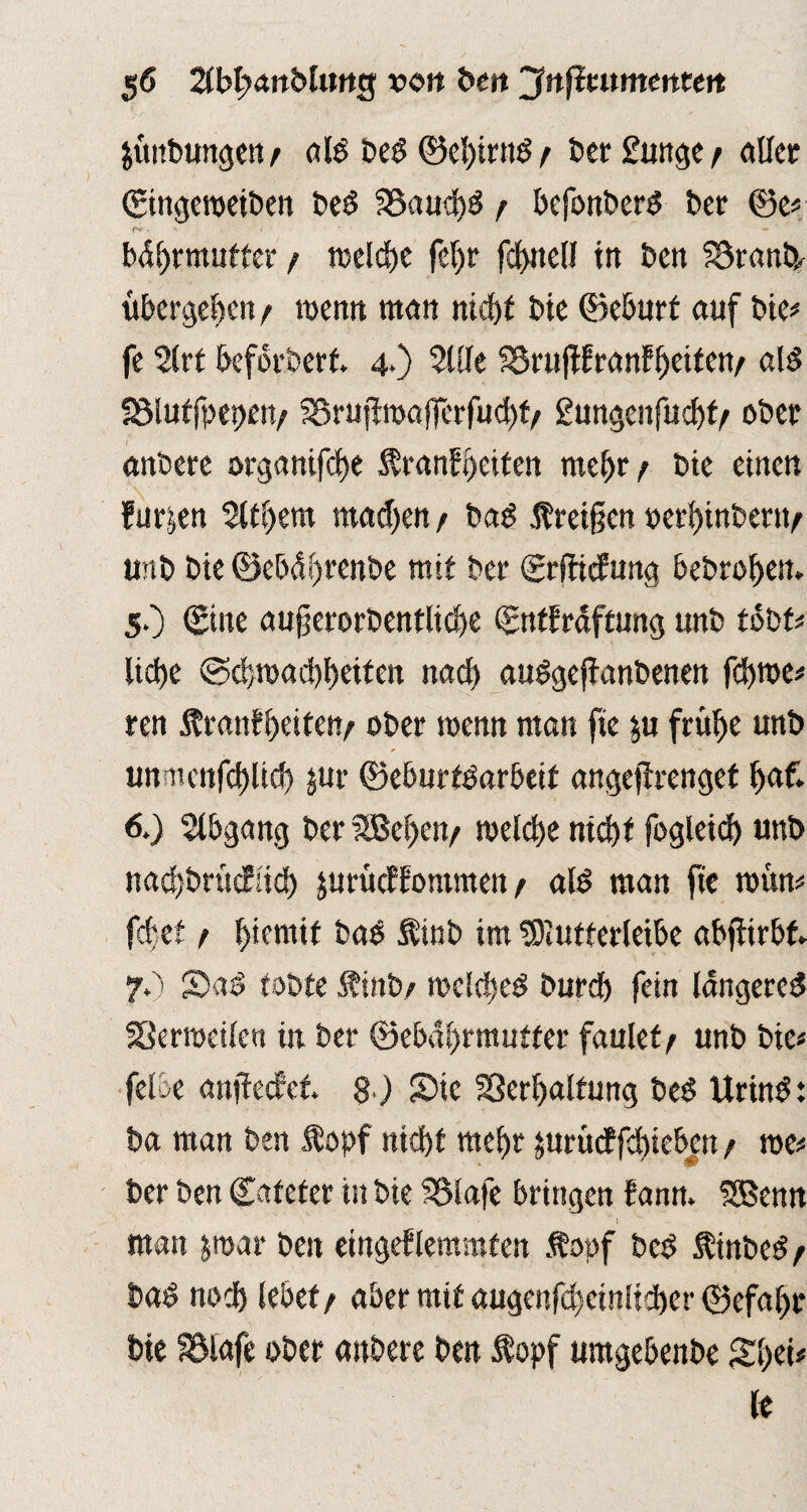 jünbungeny ald bed ©e!)irnd y berftntgey aller ©ngeweiben bed S3aud)ö y befonberd ber ©e* o* • ' • ' — bdhrmufter y n?cld)c fef)r fcf>nell in ben S3rantp übergeben y wenn man nidjt bie ©eburt auf bie* fe Slrt beforbert 4*) Stile S3ru|Wranfljeifetv ald SSluffpepen/ SSrujiroafferfuchty gungenfuchty ober andere organifdje Krankheiten mehr y bie einen furzen Sttl)em madjen y bad Kreißen »erhinbertty unb bie ©ebdhrenbe mit bet* ©rffiefung bedrohen. 5. ) ©ine außerordentliche ©ntfraftung unb tobt* ltdfje (Schwachheiten nad) audgeffanbenen fchwe* ren Kranfheiteny ober wenn man fte $u frühe unb iinmcnfctjlic^ $ur ©eburtdarbeit angejlrengef h«f* 6. ) Abgang ber SBeheny welche nicht fogleid) unb nachdrücklich ^urtteffommen y ald man fie wütt* febet y f)iemif bad Kind im $)iutterleibe abßirbf. 70 S5ad tobte Äinby welched durch fein längere^ SSerweilen in ber ©ebdl>rmutter faulety unb bie« feloe anßecket 8 ) Snc Sßerhalfung bed Urind: ba man ben Kopf nicht mehr jurüiffdueben y we* ber ben ©afeter in bie SSlafe bringen bann. SBenn man par ben eingeklemmten Kopf bed Kinbed y bad noch lebet y aber mit augenfchcinltcher ©efahr bie Sölafe ober attbere ben Kopf umgebenbe Shet* le