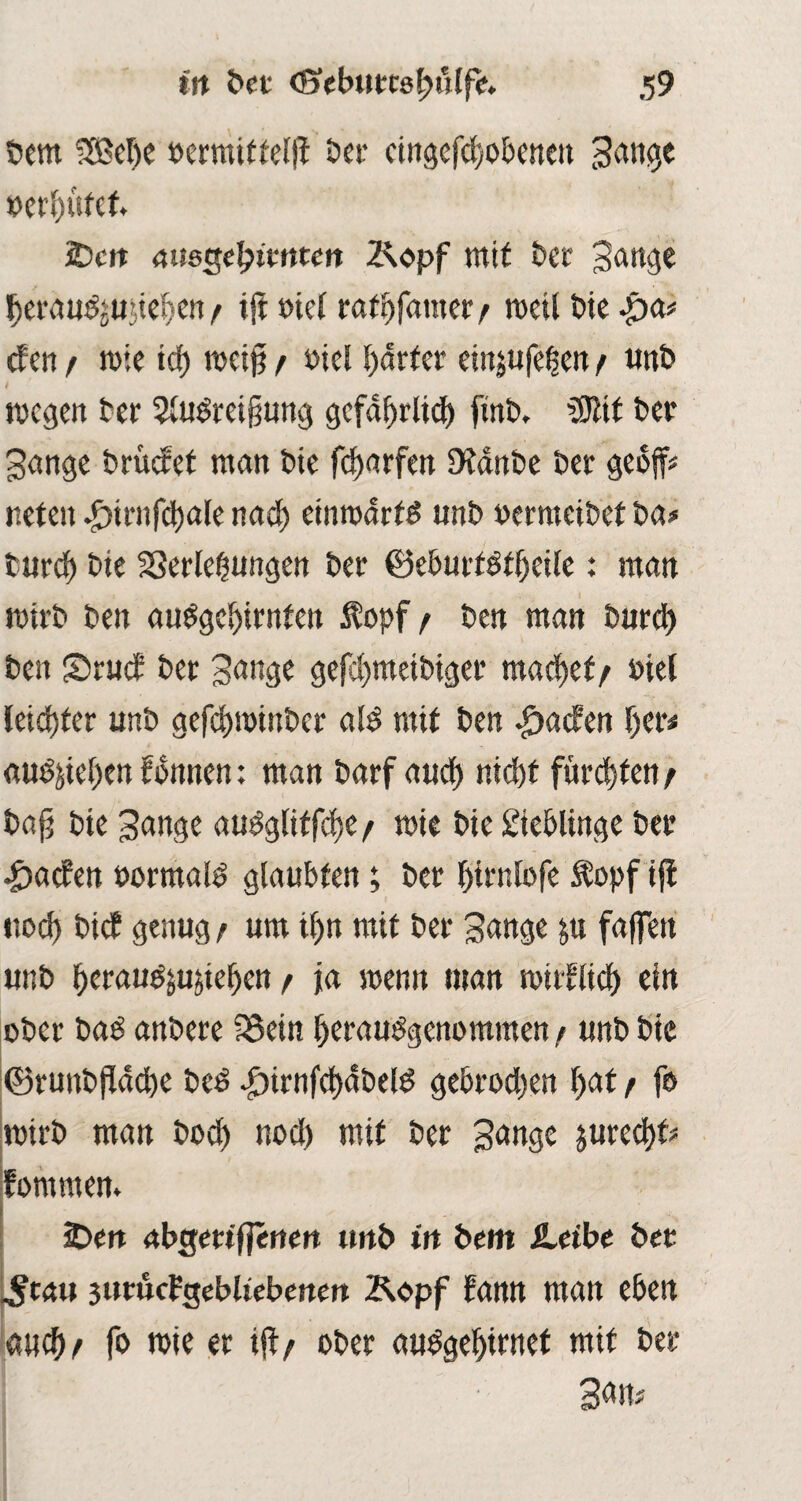 Dem 3M)e »ermittelfl Der cingcfcdobencu tätige oerdufet 2)cn ausgefywtm Kopf mit Der gange derduSjujieden f ijt met rafdfatner/ roeil Die •£)&> efen f mie icf> reeig r Diel harter einjufeljen / unD / . „ megen Der 3luSreigung gefagrlicd ftnb, 3Jlif Der gange Drüctet man Die fcf>arfett iKanbe Der gcbffj neten .£)irn|cl)ale naed einrodrtS unb »ermeibet Da# tured Die Verlegungen Der ©eburtstgeile: man ttnrb Den ausgedienten topf/ Den man Durd) Den £>ruc£ Der gange gefedmeibiger machet/ Diel leid)fer unD gefdjminDer als mit Den Warfen der« ßuSjieden fdnnen: man Darf aued niedt füredten/ Dag Die gange auSgliffcde / mit Die Lieblinge Der £ac?en oormalS glaubten; Der dirnlofe topf iff ttoeg Dicf genug / um idn mit Der gange fa|fen unD derauSjujieden / ja wenn man mitflied ein oDer Das anDere fBein derauSgenomtnen / unD Die ©runDgdcbe DcS |>irnfcddDelS gebroeden f>at r fo roirb man Docd nocl) mit Der gange $ure<df? fomrnen» iDett abgm'fjerten tmD in Dem iLeibe Der ^tau jittucFgebliebenen Kopf dann man eben aued/ fo roie er ijt/ ober auSgedirnet mit Der gam