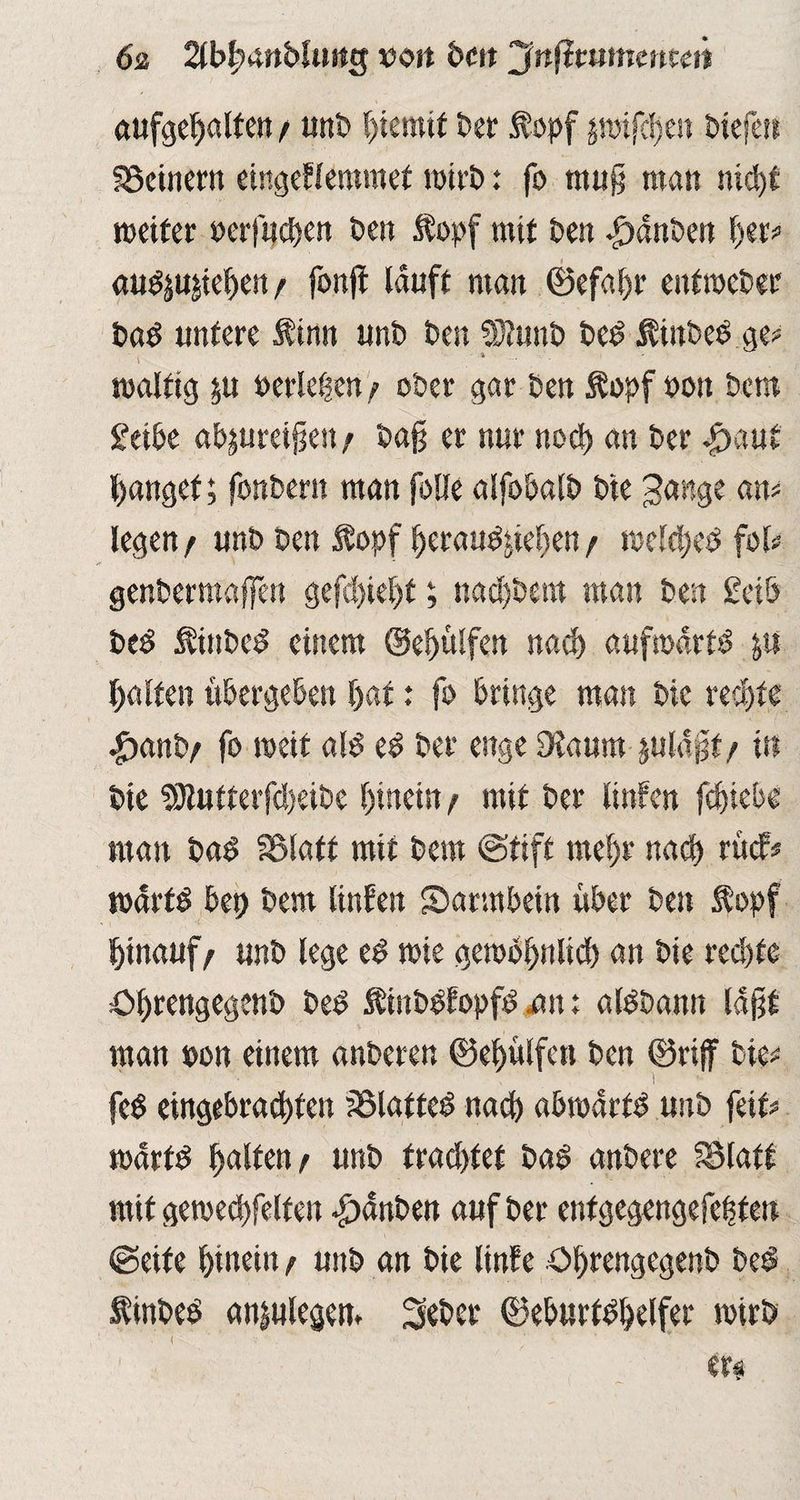 6z 2tb(?4ttbfutt3 von bc« jjnftmtncmen aufgehalfen/ unb Eternit ber fopf jipifdjen Hefe« f23cinern eingeflemmet wirb: fo muß man ntdjf roeiter perfuchen ben fopf mit ben *£>dnben her* au^u^eben t fonft lauft man ©efal)t* eitfipcber bad untere finit unt) t»en SOtunb bed fütbeege* toalftg $u Perlenen) ober gar ben fopf pott bctn £etbe ab|ureißen; baß er nur noch an Per $aut fanget; fonbern man falle alfobalb bte Jange am legen / unb Den fopf heraudtiehen / toefcbeb fol# genbermaffeit geßbiebt; nacfjbem man ben £ciö bed fiitbed einem @ef)ülfen nach aufwärts ya Ralfen übergeben f>at: fo bringe man bic rechte |)anb; fo toeif ald ed ber enge 9vaum juldßf/ in bte 9Jtufterfd)eibe hinein p mit ber linfen fcbiebe man bad SSMatf mit Dem «Stift mehr nach rücf# warfd bep Dem linfen Sarmbetn über ben fopf hinauf/ unb lege ed mie gewöhnlich an bte rechte öhrengegenb bed finbPfopfd mt t aldbann laßt man pon einem anberen ©ebülfctt ben ©rifir tie# fe$ eingebracbten SSlatted nach abroartd unb fett# martd halten p unb trautet bag anbere SSlaft mit getoecbfelfeit *£)dnben auf ber enfgegengefehten Seife hinein p unb an Die linfe öbrengegenb bed ftnbeö anjulegem 3eber ©eburtdhelfer totrb
