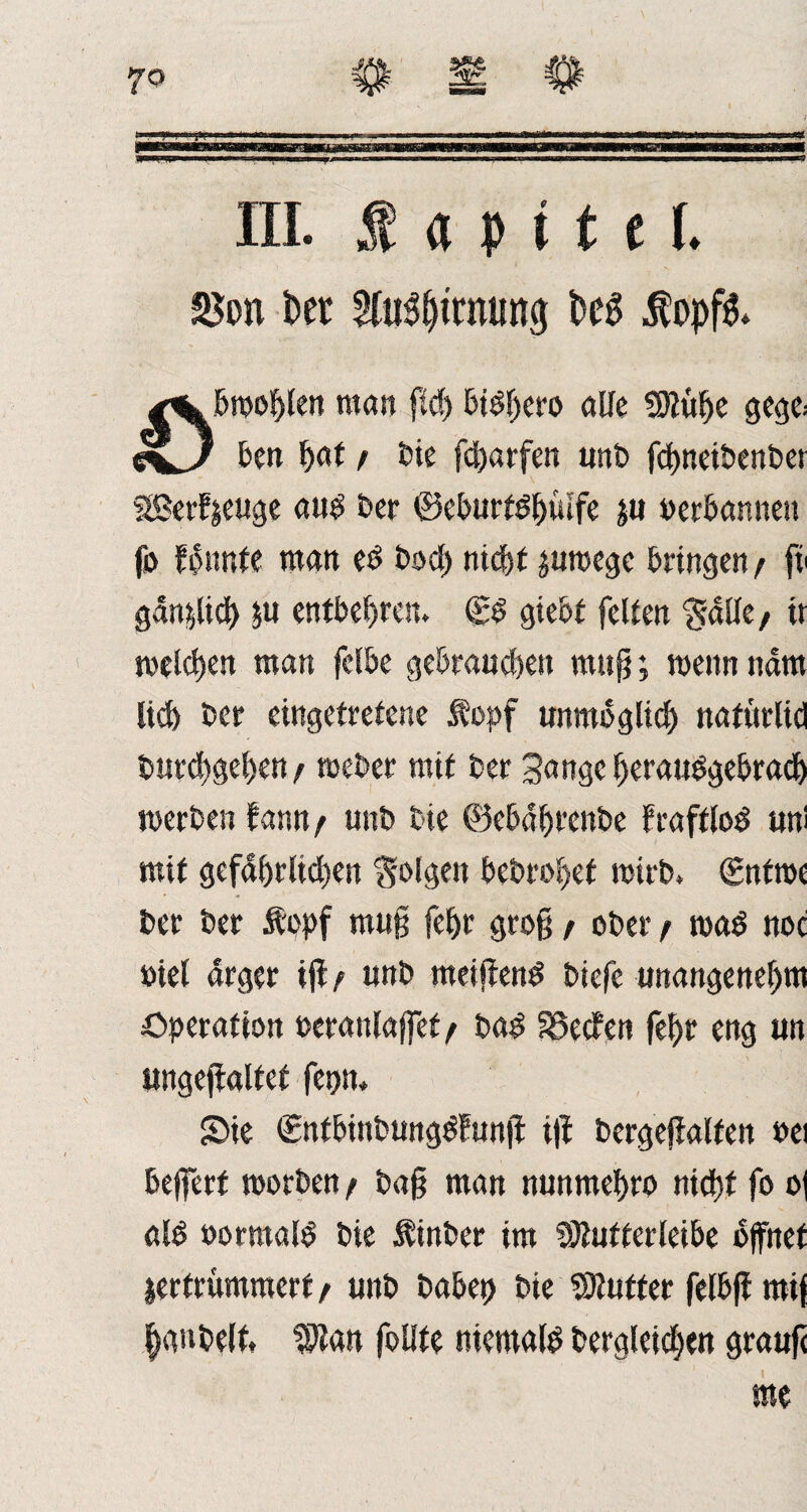 WW iiiimi«- ■ II ■> ■■ *■ 1 ■ >■■■■' iwfciairinn m . Ml. mn III. Ä a p i 11 L t>er ^u^tmung fceg Äopfs» 0j&wol)len man ftd> bidl>ero alle Sttülje gege> ben W / bie fcharfen unb fchnetbenber SBerdzeuge aud Der ©eburtdhiufe zu verbannen fo f^nnte man ed bod> nicht zuwege bringen / fv gänzlich zu entbehren. (£d giebt feilen $alle, tt welken man fclbe gebrauten muß; wenn ndm liefe ber eingetretene l'opf unmöglich ttafurlid bm*^gel>en/ weber mit ber 3angc Ijeraudgebrach werben dann / unb bie ©ebdhrenbe fraftlod uni mit gefdferlicfeert folgen bet>rofeef wirb. (Entroe ber ber &opf muß fefer groß / ober t wad noc fiel arger iji/ unb meifiend biefe unangenehm Operation perattlajfef^ bad SSecfen fefer eng un ungejialfet fet?n* Sie Snfbinbungddunji i|i bergefialfen »ei bewert worben t baß man nunmehro niefet fo o| ald »ormald bie Äinber im Sftutterleibe öffnet zertrümmert f unb babep bie Butter felbfi mij |gnbe(t, Wta« folite niemald begleichen grauß