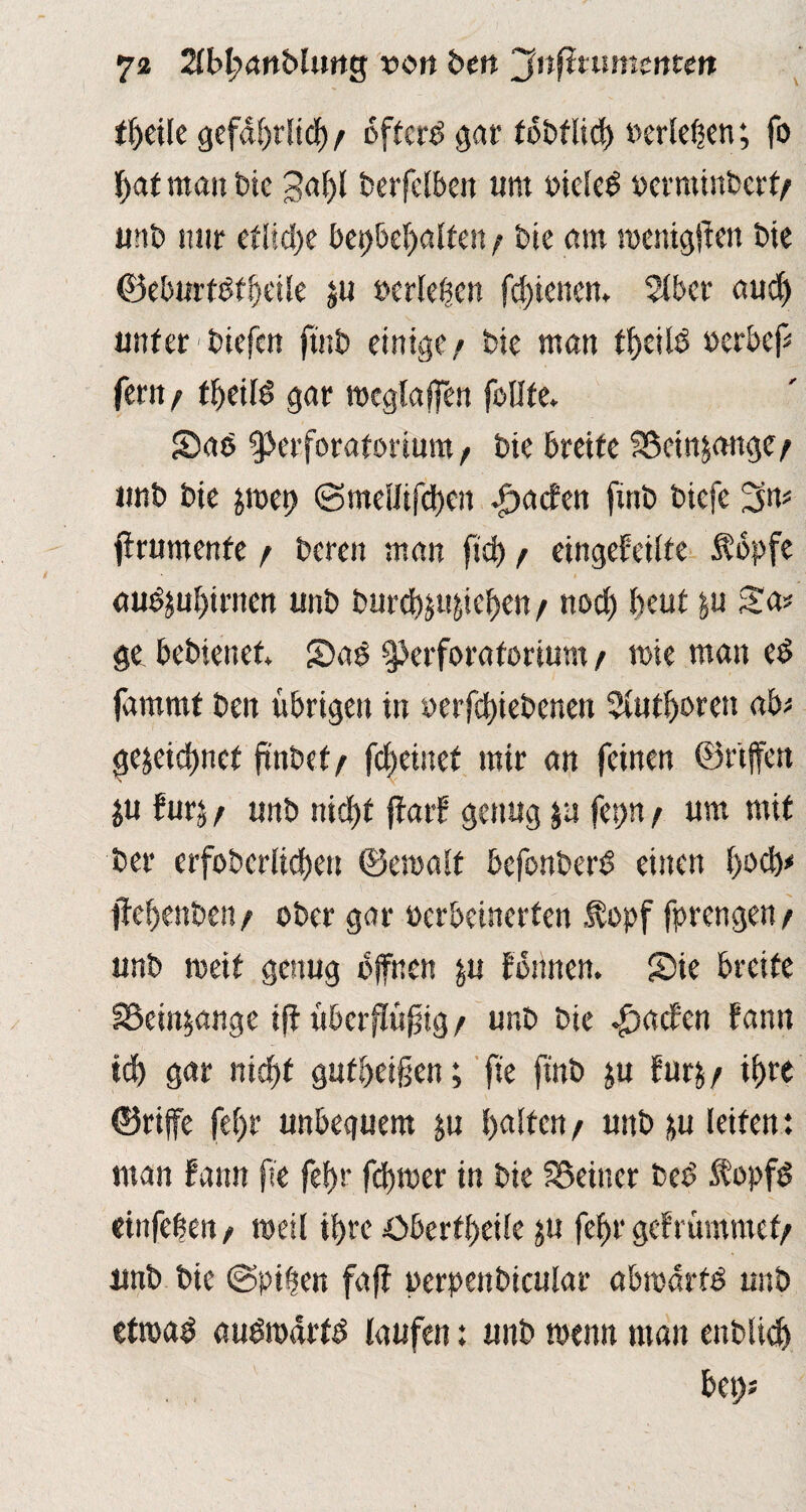 tl?eile gefährlich/ öftere gar tbbflicb »erleben; fo bat nta» bie 3al?l berfelben um oieleS oerminbert/ unb mir etliche bcr>&ef>alfett / bie am mentgffen bie ©eburtdtbeile ju »erleben febienen. 3lber auch unter biefen fuit) einige/ Die man tfycild oerbef# fern/ ffjeilö gar mcglaffen fällte. Sae gkuforatorium / Die breite SScinjangc/ unb bie jroet? ©mellifeben .£>acfen fmb biefe ftrumenfe / bereu man ftd? / eingefeilte $bpfe audjubirnen unb burchjujicben/ noch beut ju Sa# ge bebienet. SDaö ^erforatorium / rote mau cd fammt beit übrigen tn »erfchiebenen 5Uitl?oren ab# gezeichnet ftnbef/ feftetnef mir an feinen ©r'tffen ju furz / unb nicf>f ffarf genug ju fet>n / um mit ber erfobcrlicben ©emalt befonberd einen boeb# jiebenben/ ober gar oerbeinerten $opf fprengen / unb weit genug offnen ju tonnen. Sie breite SSeinjange ift uberffü^ig / unb bie Rachen fann icf) gar nicht gufbei§en; fte ftnb ju furz/ ihre ©riffe fe()r unbequem ju halten / unb zu leiten: man fann fie fcf>r fd?mer in bie deiner bee> $opf$ einfeben t weil ihre öberfl)etle ju feffr gef rammet/ unb bie @piben faff perpenbicular abmdrfd unb etroaö audroärtd laufen: unb wenn man enblid) bet?#