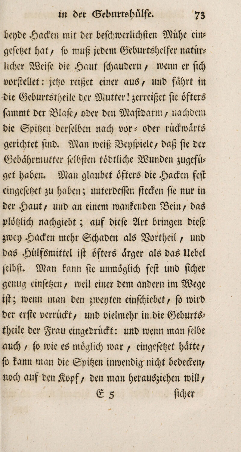 bet)be Jbacfen mit ber befchroerlichffen SDftthe ein? gefeilt ()at / fo ntufj jebem ©eburtdhelfer nati'tr# lieber Sffieife bie .£>aut fdjaubern / menn er ftd) »orß-ellef: jefjo rettet einer aud/ unb fdtjrt in -bie ©eburtdfbeile bcr Butter! jcrrcifet fic off erd fammt ber fölafc/ ober beu Sötajtbarm / nad)bcm bie Spitjcn berfelbcn nad) oor? ober rücfrodrtd gerid}fet fmb. SÖian roeif Söepfpiele/ bap fie ber ©ebahrmuffer {elbffen tobtlichc ffßunben jugefin gef haben. CÖtan glaubet bfferd bie Ratten fejl eingefebef 511 haben; unferbefler. fteefen fte nur in ber S^autf unb an einem roanfenben 25ein/ bad plbhlid) nachgiebt; auf biefe 2lrf bringen biefe $rcet) £acfen mehr (Schaben ald SSortheil / unb bad ^)ülfdmiffel ifi bfferd arger ald bad Hebel felb|t. Sötan fann fte unmöglich fejt unb ftcher genug etnfeben/ roeil einer bent anbern im SBege ijf; menn mau ben jmepfen einfcficbef / fo roirb ber erffe oemieft/ unb oielmehr in bie ©eburfd? theile ber $rau cingebrücft: unb menn man fdbe aud) ! fo rote ed möglich mar / eingefehet hatte/ fo fann man bie Spihen inroenbig nicht bebeefen/ nod) auf ben $opf/ ben man heraudjiehen rcill/ (£ 5 ftcher