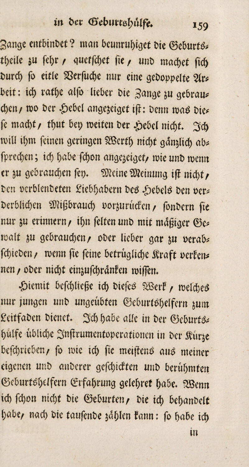 Sange eutbinbet ? mau beunruhiget bie ©eburtö# tf>eile p feijr / guetfehef fte, unb machet (ich burcf) fo eitle Sßerfuche nur eine gehoppelte %t* beit: ich tathe alfo lieber bie Sange p gebrau# chen/ too ber £ebcl angejeigef ift: benu wad bie# fe macht / fh«t bet> weifen ber .pebel nicht. Sd) will ihm fernen geringen SBcrtf) nicht gänzlich ab# fprechen; ich habe fdjon «ngejeiget/ wie unb wenn er p gebrauchen fern kleine Meinung i(i nicht / ben ocrblenbeten £iebhabern beP .£)ebelP ben Per# berblichen Mißbrauch Porprticfen/ fonbern fte nur p erinnern / ihn feiten unb mit mäßiger ©e# walt p gebrauchen/ ober lieber gar p oerab# fchieben/ wenn fte feine befrugliche Ära ft ocrlcit# nen / ober nic^f einpfchranfen wi(fen. *£>iemif befchlteße ich biefeP SBerF / welche^ nur jungen unb ungeübten ©eburtohelfern pnr £eiffaben bienet. Sch habe alle in ber ©eburt^# hülfe übliche Snjtrumentoperatioueu in ber $ürje betrieben/ fo wie ich fie meifiend and meiner eigenen unb anberer gefehlten unb berühmten ©cburtdhelfern Erfahrung gelehref habe. 5Benn ich fchon nicht bie ©eburten/ bie ich behanbelt habe/ nach öie taufenbe jdhlen fann: fo habe ich in