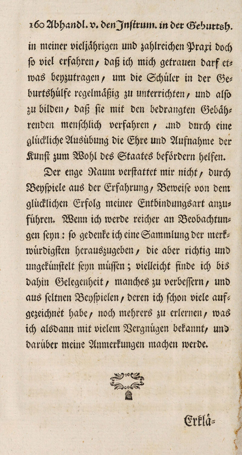 i6o ZblyanbUv* btnjnfituttu in btt (Bebuttel). tu meiner »ieljdljrigen uni) zahlreichen ^rapi t>oc& fo »iel erfahren/ baff ich mich getrauen Darf et# road bepzutragen / um tue Schüler in Per ©e* burtdfplfe regelmäßig zu unterrichten / unb alfo p hüben / baß fte mit ben bebrangfen ©ebah* renben menßhlich »erfahren / unb bureff eine glückliche Ausübung bie <£f>re unb Aufnahme ber Äunjl pm SB»hl bed Staated befbrbern helfen. Ser enge Diaunt »erffaf tef mir nicht / burcl) SSepfpiele aud ber (Erfahrung/ SSemeife »on bem glücklichen (Erfolg meiner (Entbinbungdart anp# führen. SBenn ich werbe reicher an SSeobachfun« gen fepn .* fo gebenfe ich eine Sammlung ber merk« roürbigffen heraudpgeben / bie aber richtig unb ungekünfielt fepn muffen; vielleicht ftnbe ich bid bahin ©elegenheit / manched p »erbeffern / unb aud felfnen 23epfinelen / beren ich feffon »tele auf« gezeichnet hübe/ noch mehrerd zu erlernen/ t»ad ich aldbann mit »ielem Vergnügen bekannt/ unb barüber meine Anmerkungen machen merbe. <*r£ld» v