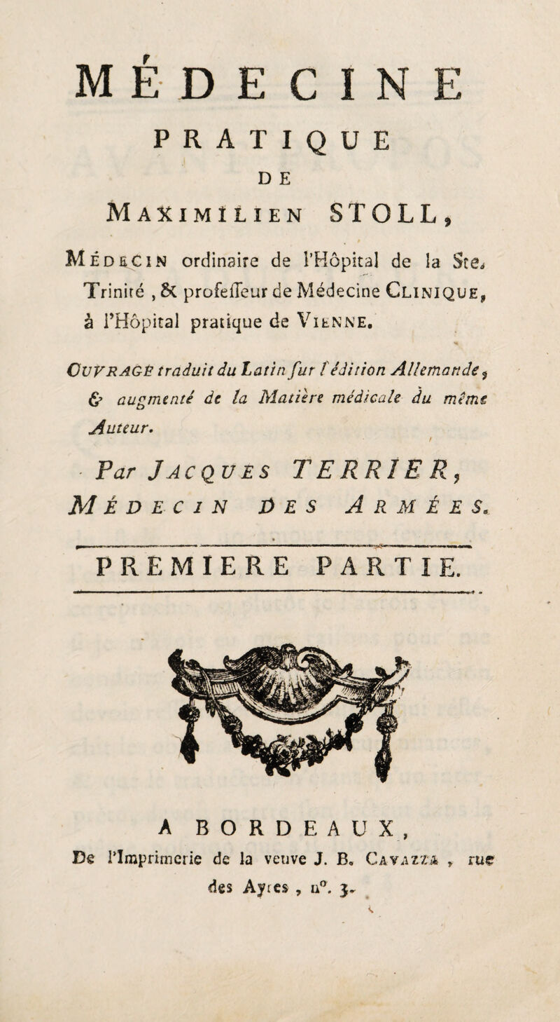 PRATIQUE D E Maximilien STOLL» Me d SC i N ordinaire de i’Hôpital de la Sce* Trinité , 5c profelTeur de Médecine Clinique, à l’Hôpital pratique de Vienne, Ni Ouvragé traduit du Latin fur fédition Allemande $ & augmenté de la Matière médicale du même Auteur, t ■ Par Jacques TERRIER, Médecin Des Armées. • , PREMIERE PARTIE? A BORDEAUX, Dê l’Imprimerie de la veuve J. B, Cavazza r rue des Ayres , ua.