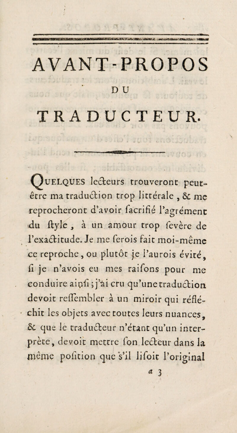 AVANT-PROPOS DU TRADUCTEUR. Quelques lecteurs trouveront peut- être ma traduction trop littérale , & me reprocheront d’avoir facrifié l’agrément du ftyle ^ à un amour trop fevère de l’exaétitude. Je me ferois fait moi-même ce reproche, ou plutôt je i’aurois évité, fi je n’avois eu mes raifons pour me conduire aipfi ;j ai cru qu’une traduction devoir reflembler à un miroir qui réflé¬ chit les objets avec toutes leurs nuances, & que le traducteur n’étant qu’un inter¬ prète, devoir mettre Ton lecteur dans la même polition que s’il lifoic l’original * 3