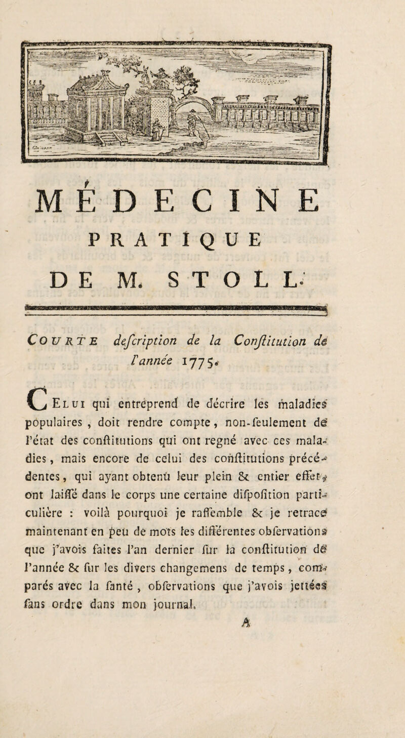 PRATIQUE DE M. S T O L L- Courte defcription de la Conjlitution de 1 année '11 S- (^Elui qui entreprend de décrire les maladies populaires , doit rendre compte, non-feulement de’ Pétat des constitutions qui ont régné avec ces mala¬ dies , mais encore de celui des constitutions précé- dentes, qui ayant obtenu leur plein & entier effet v ont laiffé dans le corps une certaine difpofition parti¬ culière : voilà pourquoi je raffembie & je retrace? maintenant en peu de mots les différentes observations que pavois faites Pan dernier fur la conftitution dé‘ l’année St fur les divers changemens de temps, com¬ parés avec la Santé , observations que j’avois jetiécs fans ordre dans mon journal. A