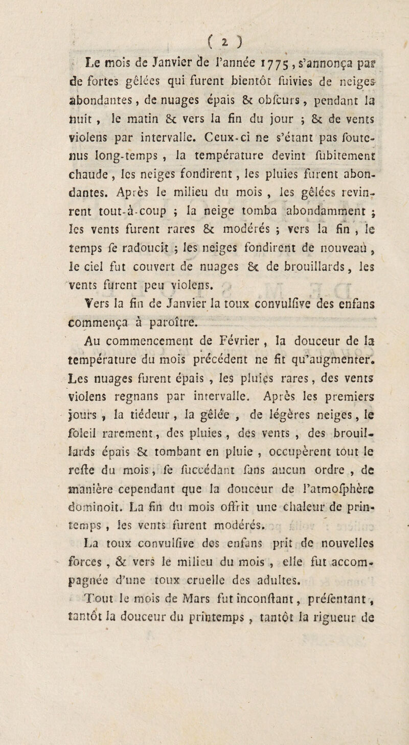 Le mois de Janvier de Tannée 1775 , s’annonça par de fortes gêlées qui furent bientôt fuivies de neiges abondantes, de nuages épais St obfcurs, pendant la nuit » le matin &c vers la fin du jour ; St de vents violens par intervalle. Ceux-ci ne s’étant pas foute- 1111s long-temps , la température devint fubitement chaude, les neiges fondirent, les pluies furent abon¬ dantes. Après le milieu du mois , les gêlées revin¬ rent tout-à-coup ; la neige tomba abondamment ; les vents furent rares 8c modérés ; vers la fin , le temps fe radoucit ; les neiges fondirent de nouveau , le ciel fut couvert de nuages 8c de brouillards, les vents furent peu violens. Yers la fin de Janvier la toux convulfive des enfans commença à paroitre. Au commencement de Février , la douceur de la température du mois précédent ne fit qu’augmenter. Les nuages furent épais , les pîuiçs rares, des vents violens regnans par intervalle. Après les premiers jours , la tiédeur , la gelée , de légères neiges, le foleil rarement, des pluies, des vents , des brouil¬ lards épais 8c tombant en pluie , occupèrent tout le refte du mois, fe fuccédant fans aucun ordre , de manière cependant que la douceur de l’atmoiphère dominait. La fin du mois offrit une chaleur de prin¬ temps , les vents furent modérés. La toux convulfive des enfans prit de nouvelles forces , & vers le milieu du mois , elle fut accom¬ pagnée d’une toux cruelle des adultes. Tout le mois de Mars fut inconfiant, préfentant, s tantôt la douceur du printemps , tantôt la rigueur de