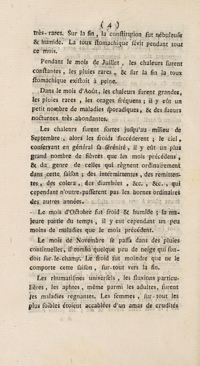 très- rares. Sur la fin , la conflitution fut nébuleufe & humide. La toux fîomachique révit pendant tout _ c: ce mois. Pendant le mois de Juillet , les chaleurs furent confiantes, les pluies rares , & fur la fin la toux flomachique exiftoit à peine. Dans le mois d’Aoûf, les chaleurs furent grandes, les pluies rares , les orages fréquens ; il y eût un petit nombre de maladies fporadiques, 8c dès Tueurs no&urnes très - abondantes. *. . i h-3 ■ - ■ ■ ' • ■ * * * Les chaleurs furent fortes jufqu’au milieu de Septembre , alors les froids fUccéderent ; le ciel > epuferyant en général fa fé ré ni ré , il y eût un plus grand nombre de fièvres que les mois précédents , 8c du', genre de celles qui régnent ordinairement dans ,cette., faifon ; des intermittentes , des rémitten¬ tes , des colera , ; des diarrhées , 8cc. , 8cc. , qui cependant n’otitre-pafiferent pas les bornes ordinaires des autres années. - Le mois d’Oètobre fut froid Sc humide ; la ma¬ jeure partie du temps , il y eut cependant un peu moins de maladies que Je mois précédent. y y Le mois de Novembre fe paffa dans des pluies continuelles, il tomba Quelque peu de neige qui fon- V ... f r* .rç , - , ' doit fur-le-champ; Le froid fut moindre que ne le comporte cette faifon , fur-tout vers la fin. r- / ■ - -, \ T, î r ; • { ^ V ' ' - i ï‘ ' , . ■ j Les rhumatifmes univerfels , les fluxions particu¬ lières, les aphtes, même parmi les adultes, furent /es maladies régnantes. Les femmes , fur-tout les plus foibles étoient accablées d’un amas de crudités