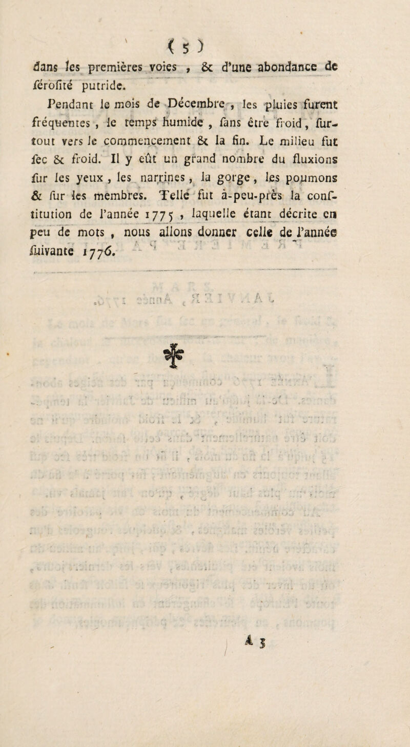 dans tes premières voies , & d’une abondance de férofité putride. Pendant ie mois de Décembre , les pluies furent fréquentes , le temps humide , fans être froid, fur- tout vers Je commencement la fin. Le milieu fut fec & froid. Il y eût un grand nombre du fluxions fur les yeux , les narrines, la gorge, les poumons & fur les membres. Telle fut à-peu-près la conf- titution de l’année 1775 » laquelle étant décrite en peu de mots , nous allons donner celle de l’année fuivante 1776. 1 r * ■ \j