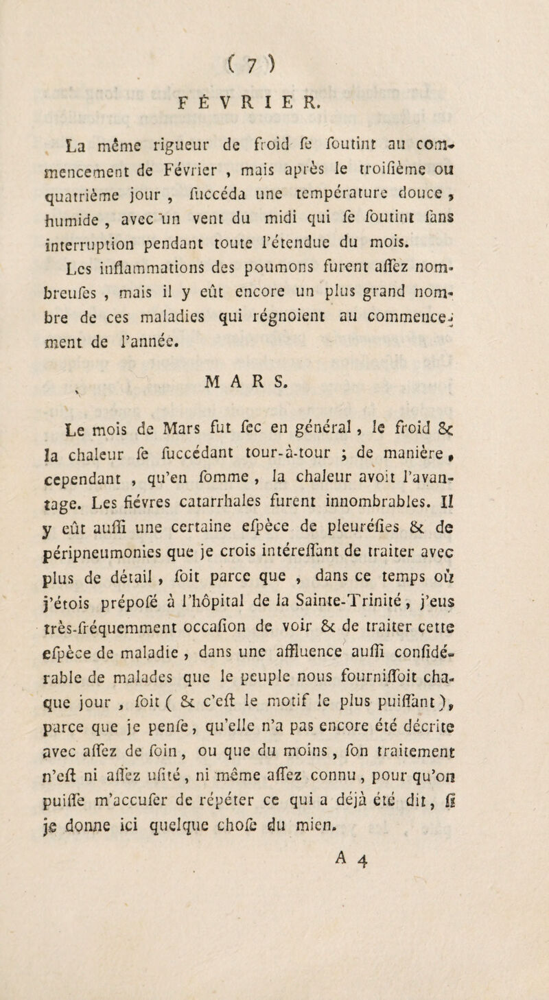 FÉVRIER. La même rigueur de froid fe foutint au coaw mencement de Février » mais après le troifième ou quatrième jour , fliccéda une température douce , humide , avec un vent du midi qui fe foutint fans interruption pendant toute l’étendue du mois. Les inflammations des poumons furent allez nom- breufes , mais il y eût encore un plus grand nom¬ bre de ces maladies qui régnoient au commence* ment de l’année. MARS. i Le mois de Mars fut fec en général, le froid 8c la chaleur fe fuccédant tour-à-tour ; de manière, * * cependant , qu’en fomme , la chaleur avoit l’avan¬ tage. Les fièvres catarrhales furent innombrables. Il y eût aufîi une certaine efpèce de pleuréfies 8c de péripneumonies que je crois intéreffant de traiter avec plus de détail , foit parce que , dans ce temps où j’étois prépofé à l’hôpital de la Sainte-Trinité, j’eus très-fréquemment occafion de voir 8c de traiter cette efpèce de maladie , dans une affluence auffi confidé- rable de malades que le peuple nous fournifToit cha¬ que jour , foit ( 8c c’eft le motif le plus puiflant), parce que je penfe, quelle n’a pas encore été décrite avec allez de foin, ou que du moins, fon traitement n’eft ni allez ufïté, ni même allez connu , pour qu’on puiflfe m’accufer de répéter ce qui a déjà été dit, B je donne ici quelque choie du mien.