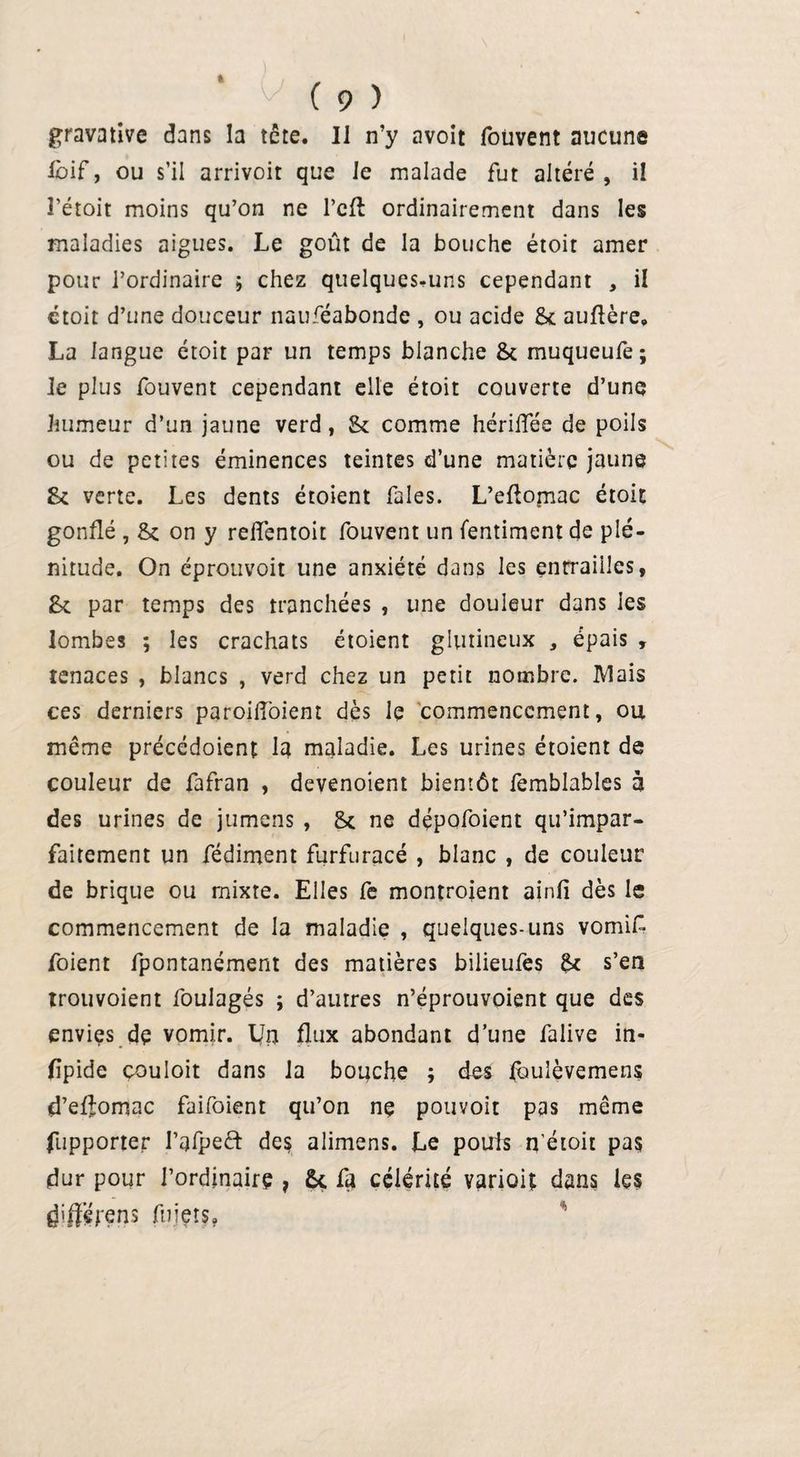 » ( 9 ) gravative dans la tâte. Il n’y avoit foüvent aucune Ibif, ou s’il arrivoit que Je malade fut altéré , il l’étoit moins qu’on ne l’cft ordinairement dans les maladies aigues. Le goût de la bouche étoit amer pour l’ordinaire ; chez quelques-uns cependant , il étoit d’une douceur nauféabonde , ou acide 8c auflère, La langue étoit par un temps blanche 8c muqueufe; le plus fouvent cependant elle étoit couverte d’une humeur d’un jaune verd, 8c comme hcrifiee de poils ou de petites éminences teintes d’une matière jaune 8c verte. Les dents étoient fales. L’eflomac étoit gonflé , 8c on y relfentoit fouvent un fentiment de plé¬ nitude. On éprotivoit une anxiété dans les entrailles, 8c par temps des tranchées , une douleur dans les lombes ; les crachats étoient glutineux , épais , tenaces , blancs , verd chez un petit nombre. Mais ces derniers parojflbient dès le commencement, ou même précédoient la maladie. Les urines étoient de couleur de fafran , devenoient bientôt femblables à des urines de jumens , 8c ne dépofoient qu’impar- faitement un fédiment furfuracé , blanc , de couleur de brique ou mixte. Elles fe montroient ainfi dès le commencement de la maladie , quelques-uns vomif foient fpontanément des matières bilieufes 8c s’en trouvoient foulagés ; d’autres n’éprouvoient que des envies de vomir. LTn flux abondant d’une falive in- fipide couloit dans la bouche ; des fouîèvemens d’eflomac faifoient qu’on ne pouvoit pas même (apporter l’afpeft des alimens. Le pouls n’étoir pas dur pour l’ordinaire , U fa célérité variai; dans les d'ff’érens fuiers,