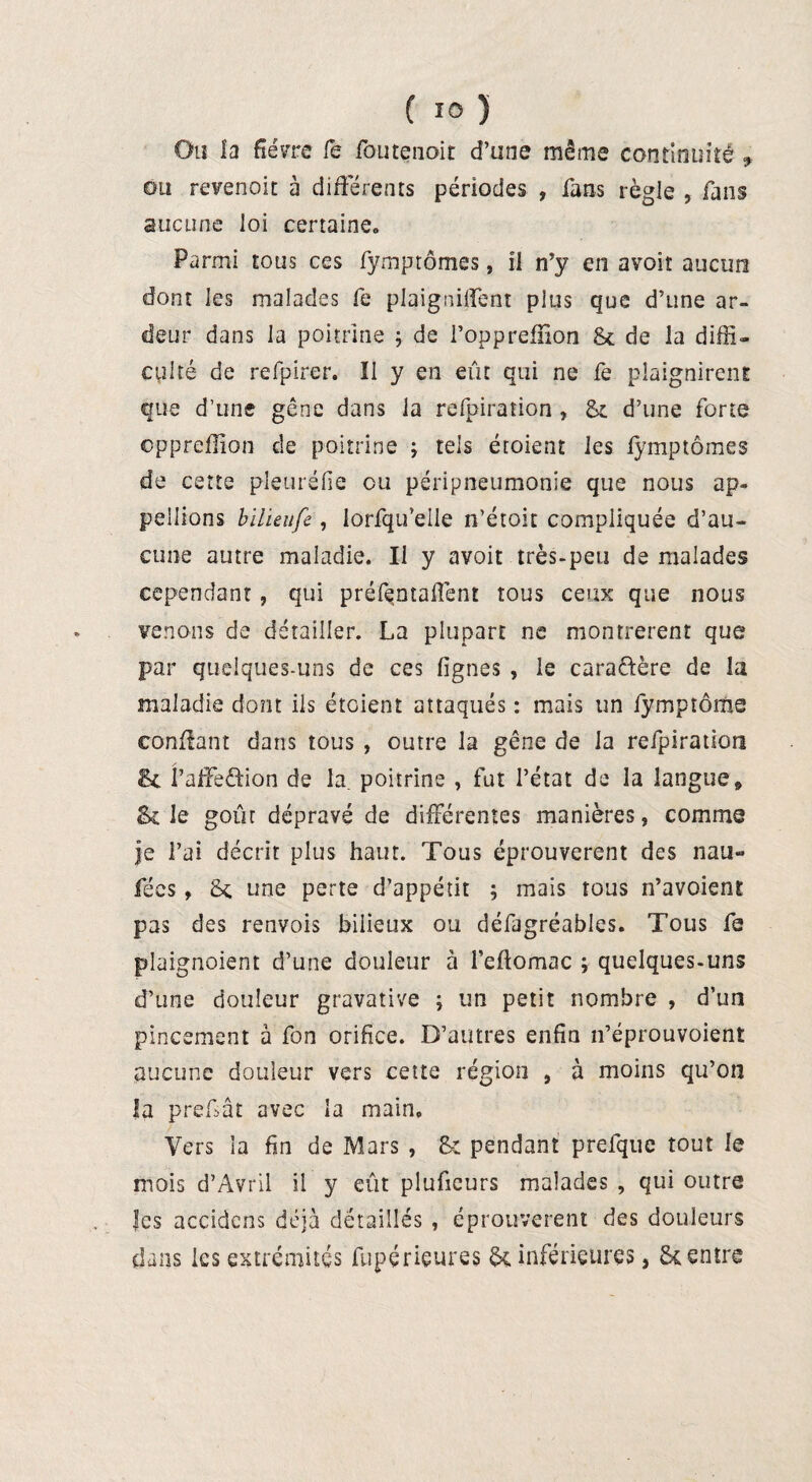 { ÏO ) Ou la fièvre fe foutenoit d’une même continuité 9 ou revenoit à différents périodes , fans règle , fans aucune loi certaine. Parmi tous ces fymprômes, il n’y en avoir aucun dont les malades fe plaignirent pius que d’une ar¬ deur dans la poitrine -, de Foppreffion 8c de la diffi¬ culté de refpirer. Il y en eût qui ne fe plaignirent que d’une gêne dans la refpiration , 8c d’une forte oppreflîon de poitrine ; tels éroient les lymptômes de cette pleuréfie ou péripneumonie que nous ap¬ pelions bïlieufe, lorfqifelle n’étoit compliquée d’au¬ cune autre maladie. Il y avoir très-peu de malades cependant, qui préfentaffent tous ceux que nous venons de détailler. La plupart ne montrèrent que par quelques-uns de ces lignes , le caractère de la maladie dont ils étaient attaqués : mais un fympîome confiant dans tous , outre la gêne de la refpiration & PafFeôion de la. poitrine , fut l’état de la langue» & le goût dépravé de différentes manières , comme je i’ai décrit plus haut. Tous éprouvèrent des nau- fées, 8c une perte d’appétit ; mais tous n’avoient pas des renvois bilieux ou défagréables. Tous fe plaignoient d’une douleur à l’eftomac ; quelques-uns d’une douleur gravative ; un petit nombre , d’un pincement à fon orifice. D’autres enfin n’éprouvoient aucune douleur vers cette région , à moins qu’on la prefiât avec la main. Vers la fin de Mars , 8: pendant prefque tout le mois d’Avril il y eût pluficurs malades , qui outre les accidens déjà détaillés , éprouvèrent des douleurs dans les extrémités fupérieures 8c inférieures, 8c entre