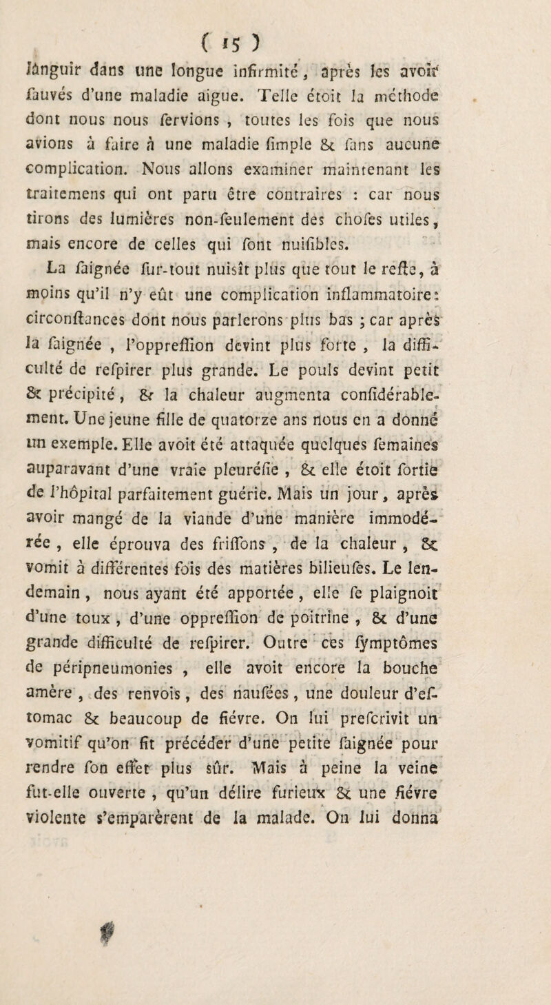 ( «5 ) lànguir dans une longue infirmité, après les avoir fauves d’une maladie aigue. Telle droit la méthode dont nous nous fervions , toutes les fois que nous avions à faire à une maladie (impie &c fans aucune complication. Nous allons examiner maintenant les traitemens qui ont paru être contraires : car nous tirons des lumières non-feulement des chofes utiles, mais encore de celles qui font nuilibles. La faignée fur-tout nuisît plus que tout le refie, à moins qu’il n’y eût une complication inflammatoire: circonflances dont nous parlerons plus bas ; car après la faignée , l’oppreflion devint plus forte , la diffi- culte de refpirer plus grande. Le pouls devint petit St précipité , &• la chaleur augmenta confidérable- ment. Une jeune fille de quatorze ans nous en a donné un exemple. Elle avoit été attaquée quelques femaines auparavant d’une vraie pleuréfie , & elle étoit fortie de l’hôpital parfaitement guérie. Mais un jour, après avoir mangé de la viande d’une manière immodé¬ rée , elle éprouva des friffons , de la chaleur , 5c vomit à différentes fois des matières bilieufès. Le len¬ demain , nous ayant été apportée , elle fe plaignoit d’une toux , d’une oppreiïion de poitrine , 8c d’une grande difficulté de refpirer. Outre ces fymptômes de péripneumonies , elle avoit encore la bouche amère , des renvois, des naufées , une douleur d’efc tomac 8c beaucoup de fièvre. On lui preferivit un vomitif qu’on fit précéder d’une petite faignée pour rendre fon effet plus sûr. Mais à peine la veine fut-elle ouverte , qu’un délire furieux Sc une fièvre violente s’emparèrent de la malade. On lui donna