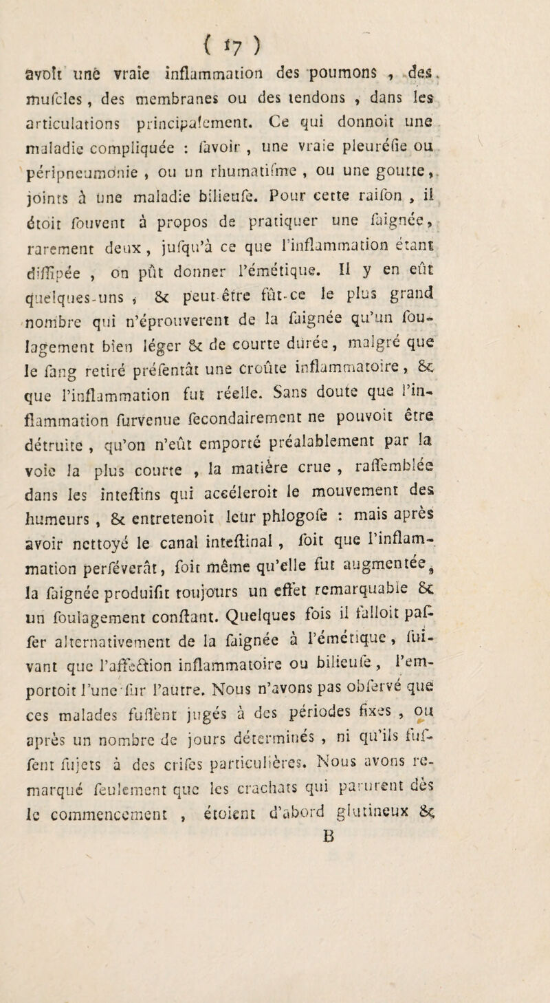 { 1? ) avoît une vraie inflammation des poumons , des. mufcles, des membranes ou des tendons , dans les articulations principalement. Ce qui donnoit une maladie compliquée : lavoir , une vraie pleuréfie ou péripneumonie , ou un rhumatüme , ou une goutte, joints à une maladie bilieafe. Pour cette raifon , il étoit fouvent à propos de. pratiquer une faignée, rarement deux , jufqu’à ce que l’inflammation étant difiïpée , on put donner l’émétique. Il y en eût Quelques-uns , & peut être fût-ce le plus grand nombre qui n’éprouverent de la faignée qu un fou- lagement bien léger 6c de courte durée, malgré que le fang retiré prélêntât une croûte inflammatoire, 6c que l’inflammation fut réelle. Sans doute que l’in¬ flammation furvenue fecondairement ne pouvoir être détruite , qu’on n’eut emporté préalablement par la voie la plus courte , la matière crue , ralTemblee dans les intefîins qui aceeleroit le mouvement des humeurs , 6c entretenoit leur phlogofe : mais après avoir nettoyé le canal inteflinal, Toit que l’inflam¬ mation perféverât, foit même qu’elle fut augmentée9 la faignée produifît toujours un effet remarquable 6c lin foulagement confiant. Quelques fois il laîioit paf- fer alternativement de la faignée à l'émétique , fui- vant que l’affe£lion inflammatoire ou bilieufe, l’em- portoit l’une fur l’autre. Nous n’avons pas oblervé que ces malades fuflènt jugés à des périodes fixes , ou après un nombre de jours détermines , ni qu ils fui- fem fujets à des crifes particulières. Nous avons re¬ marqué feulement que les crachats qui parurent dès le commencement , étoient d’abord glutineux 6c B