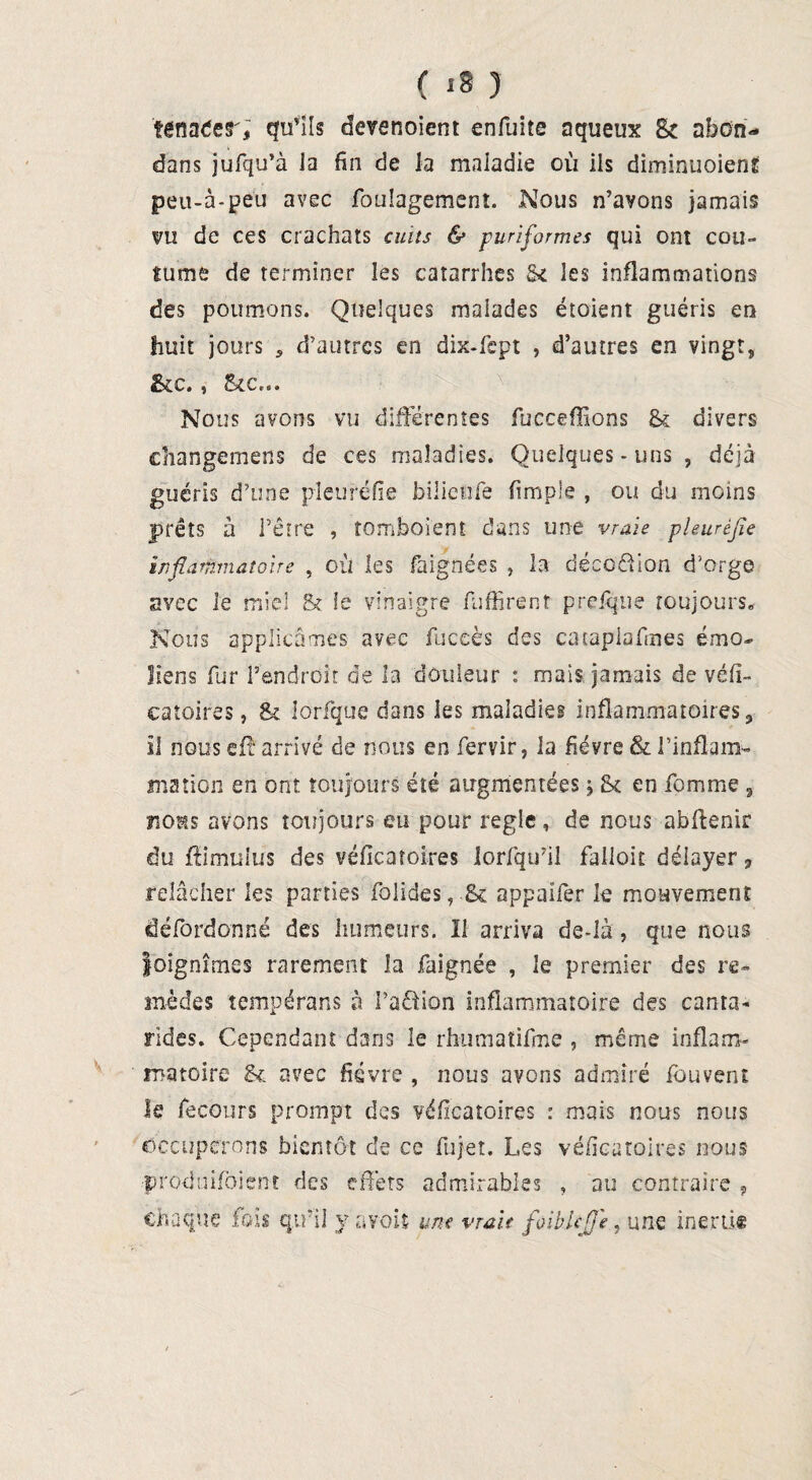 ( «8 ) 'tcnaler; qu’ils devenoient enfuite aqueux Sc nhôn* dans jufqu’à la fin de la maladie où ils diminuoienf peu-à-peu avec foulagement. Nous n’avons jamais vu de ces crachats cuits & puriformes qui ont cou» fume de terminer les catarrhes St les inflammations des poumons. Quelques malades étoient guéris en huit jours , d’autres en dix-fept , d’autres en vingt, &c., Stc... Nous avons vu différentes fucceffîons & divers cîiangemens de ces maladies. Quelques - uns , déjà guéris d’une pleuréfie bilieiife fimple , ou du moins prêts à l’être , tomboient- dans une vraie pleurèfle inflammatoire , où les faignées , la déco&ian d’orge avec le miel St le vinaigre fuffirent prefque toujours. Nous applicâmes avec fuceès des cataplafines émo- liens fur l’endroit de la douleur : mais jamais de véfi- catoires, St lorfque dans les maladies inflammatoires, il nous eft arrivé de nous en fervir, la fièvre & l'inflam¬ mation en ont toujours été augmentées j St en fomme , nous avons toujours eu pour réglé, de nous abfïenir du flimulus des véflcatoires lorfqu’il Falloir délayer 9 relâcher les parties folides, .& appaifer le mouvement âéfordonné des humeurs. Il arriva de-Ià , que nous Joignîmes rarement la faignée , le premier des re¬ mèdes tempérans à Pa&ion inflammatoire des canra- rides. Cependant dans le rhumatifine , même inflam¬ matoire Sl avec fièvre , nous avons admiré fbuvent le fecours prompt des véflcatoires : mais nous nous Occuperons bientôt de ce fujet. Les véflcatoires nous produifhienc des effets admirables , au contraire 9 chaque fois qu’il y avoit une vraie foiblcjj'e, une inertie