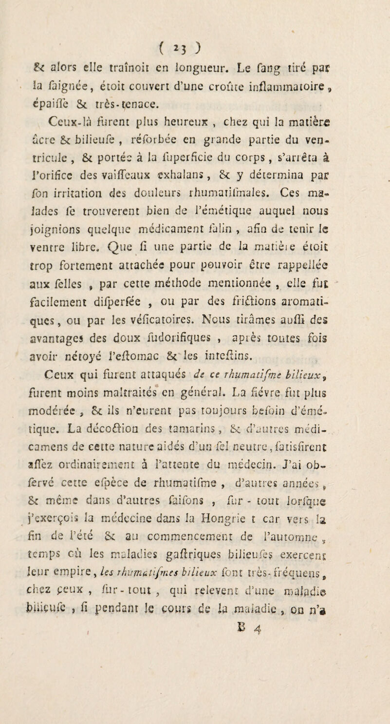 ( 2 3 ) & alors elle traînoir en longueur. Le fatig tiré par la fa ignée, étoit couvert d’une croûte inflammatoire, épaifîè St très-tenace. Ceux-là furent plus heureux , chez qui la matière acre St bi 1 icufe , réforbée en grande partie du ven¬ tricule , St portée à la luperficie du corps, s’ariêta à l’orifcc des vaifléaux exhalans, St y détermina par fon irritation des douleurs rhumatilmales. Ces ma¬ lades Ce trouvèrent bien de l’émétique auquel nous joignions quelque médicament ialin , afin de tenir le ventre libre. Que fl une partie de la matïèie étoit trop fortement attachée pour pouvoir être rappellée aux felles , par cette méthode mentionnée , elle fut facilement difperfée , ou par des friétions aromati¬ ques , ou par les véfleatoires. Nous tirâmes auffi des avantages des doux fudorifiques , après toutes fois avoir nétoyé l’eflomac St les inreflins. Ceux qui furent attaqués de ce rhumatifme bilieux, furent moins maltraités en général. La fièvre fut plus modérée , St ils n’eurent pas toujours befoin d’émé¬ tique. La décoétion des tamarins, St d’autres médi- camens de cette nature aidés d’un fel neutre, fatisfirent aflèz ordinairement à l’attente du médecin. J’ai ob- fsrvé cette efpèce de rhumatifme , d’autres années , & même dans d’autres faifons , fur - tout ioflquc j’exerçois la médecine dans la Hongrie t car vers la, fin de i’été St au commencement de l’automne , temps où les maladies gaflriques biiieufès exercent leur empire, les rkumatifm.es bilieux font très-fréquens» chez peux , fur-tout, qui relevenr d’une maladie büiçufe , fi pendant le cours de la maladie , on n’a. i S 4