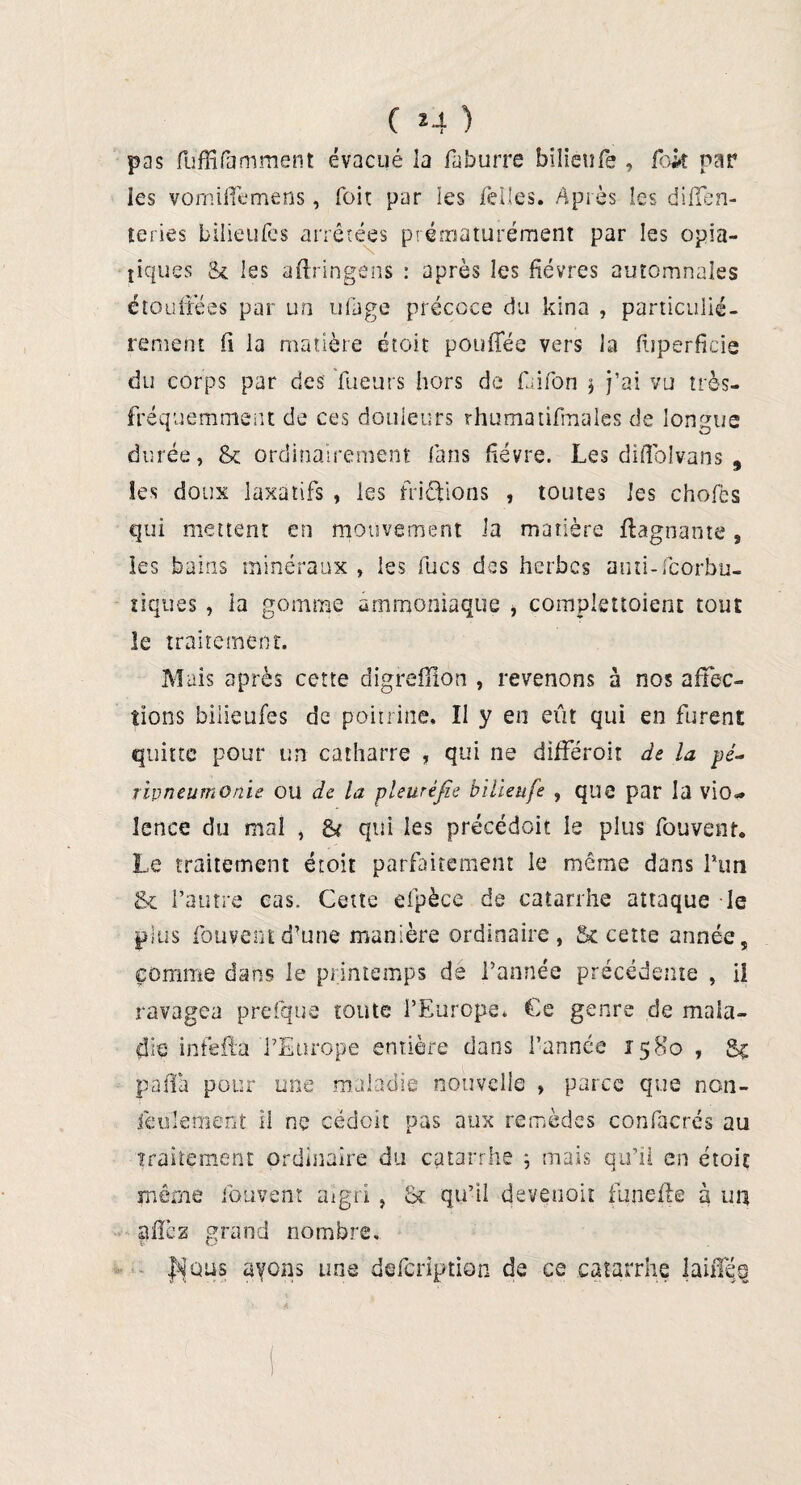 pas fuffifamment évacué la faburre bîlienfe , fck par les vomiffemens, Toit par les Telles. Après les dififen- leries bilieufes arrêtées prématurément par les opia- tiques & les aftringens : après les fièvres automnales étouffées par un ufage précoce du kina , particulié¬ rement fi la matière étoit pouflee vers la fiiperficie du corps par des Tueurs hors de faifion j j’ai vu très- fréquemment de ces douleurs rhumatifmales de longue durée, & ordinairement fans fièvre. Les diflolvans , les doux laxatifs , les friétions , toutes les chofes qui mettent en mouvement la matière ftagnante, ies bains minéraux , les fucs des herbes anti-feorbu- tiques , la gomme ammoniaque , çomplenoient tout le traitement. Mais après cette digreflion , revenons à nos affec¬ tions bilieufes de poitrine. Il y en eût qui en furent quitte pour un catharre , qui ne différoit de la pé¬ ripneumonie ou de la pleuréfie bilieufe , que par la vio* lence cîu mal , & qui les précédait le plus fouvenr. Le traitement étoit parfaitement le même dans Pun & l’autre cas. Cette efpèce de catarrhe attaque le plus fouyent d’une manière ordinaire, & cette année, comme dans le printemps de l’année précédente , il ravagea prefque toute l’Europe. Ce genre de mala¬ die infeifa l’Europe entière dans l’année 1580 , paffa pour une maladie nouvelle » parce que nen¬ jeu km en t il ne cédoit pas aux remèdes confacrés au traitement ordinaire du catarrhe ; mais qu’il en étoit même fouvenr aigri , & qu’il devenoit fun g fie à un a fie z grand nombre. I'^qus ayons une defeription de ce catarrhe laiffés