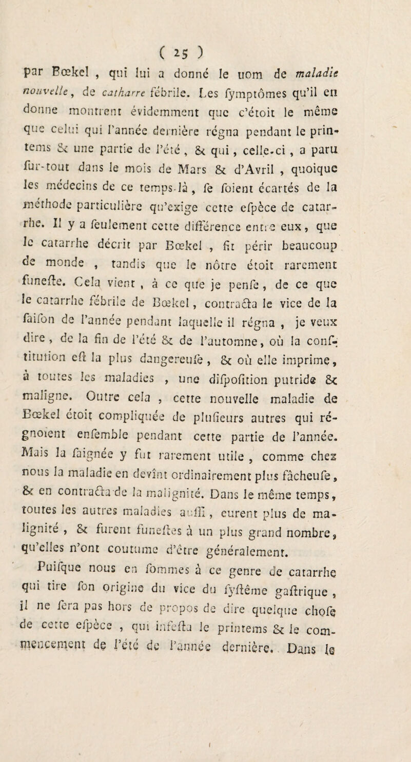 ( >5 ) par Bœkel , qui lui a donné le nom de maladie nouvelle, de catharre fébrile. Les fymptômes qu’il en donne montrent évidemment que c’étoit le même que celui qui l’année dernière régna pendant le prin*» tems S- une partie de l’été , £< qui, celle-ci , a paru fur-tout dans le mois de Mars & d’Avril , quoique les médecins de ce temps-là , fe foient écartés de la méthode particulière qu’exige cette efpèce de catar¬ rhe. Il y a feulement cette différence entre eux, que Je catarrhe décrit par Bœkel , fit périr beaucoup de monde , tandis que le nôtre étoit rarement funefte. Cela vient , à ce que je penfe , de ce que le catarrhe fébrile de Bœkel, contracta le vice de la faifon de l’année pendant laquelle il régna , je veux dire , de la fin de l’été & de l’automne, où la conf- titution eft la plus dangereufè , & où elle imprime, à toutes les maladies , une difpofition putride &c maligne. Outre cela , cette nouvelle maladie de Bœkel étoit compliquée de plufieurs autres qui ré- gnoient enfemble pendant cette partie de l’année. Mais la faignée y fut rarement utile , comme chei nous la maladie en devînt ordinairement plus fâcheufe, & en contracta de la malignité. Dans le même temps, toutes les autres maladies aulîi, eurent plus de ma¬ lignité , fk furent lunettes à un plus grand nombre, qu’elles n’ont coutume d’être généralement. Puilque nous en fommes a ce genre de catarrhe qui tire fon origine du vice du fyffême gaffrique , il ne fera pas hors de propos de dire quelque chofç de cette efpece , qui infeffa le printems & le com¬ mencement de l’été de l’année dernière. Dans le i