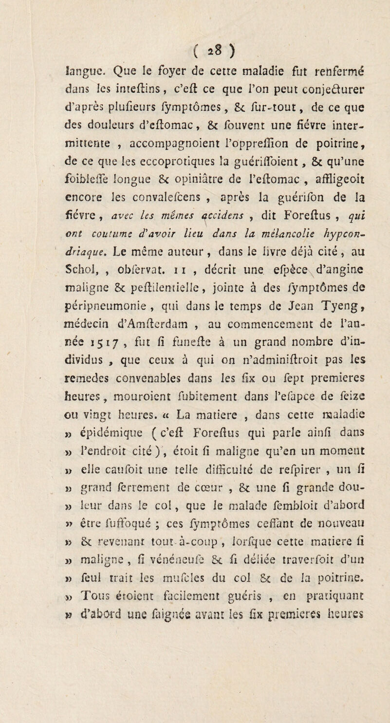 ( *8 ) langue. Que ïe foyer de cetre maladie fut renfermé dans ics intefbins, c’efl ce que l’on peut conjecturer d’après plufieurs fymptômes, 8c fur-tout, de ce que des douleurs d’eflomac, 8c fouvent une fièvre inter¬ mittente , accompagnoient l’opprefîion de poitrine, de ce que les eccoprotiques îa guérifïoient, 8c qu’une foibleffe longue Sc opiniâtre de i’eftomac , afîligeoit encore les convalefcens , après la guénfon de la fièvre , avec les mêmes accidens , dit Foreftus , qui ont coutume d'avoir lieu dans la mélancolie hypcon- driaque. Le même auteur , dans le livre déjà cité , au SehoJ, , obfervat. 11 , décrit line efpèce d’angine maligne & peftilentielle, jointe à des fymptômes de péripneumonie, qui dans le temps de Jean Tyeng, médecin d’Amfterdam , au commencement de l’an¬ née 1517 , fut fi funefte à un grand nombre d’in¬ dividus a que ceux à qui on n’adminiflroit pas les remedes convenables dans les fix ou fept premières heures, mouroient fubitement dans l’efapce de feize ou vingt heures. « La matière , dans cette maladie » épidémique ( c’efl: Foreflus qui parle ainfi dans » l’endroit cité), étoit fi maligne qu’en un moment » elle caufoit une telle difficulté de refpirer , un il » grand ferrement de cœur , 8c une fi grande dou- » leur dans le col, que le malade fembloit d’abord être fuffoqué ; ces fymptômes cedant de nouveau » 8c revenant tout-à-coup, iorfque cette matière fl » maligne , fi vénéneufè 8c fi déliée traverfoit d’un » feui trait les mtifcles du col Sc de la poitrine. » Tous étoient facilement guéris , en pratiquant » d’abord une faignée avant les fix premières heures