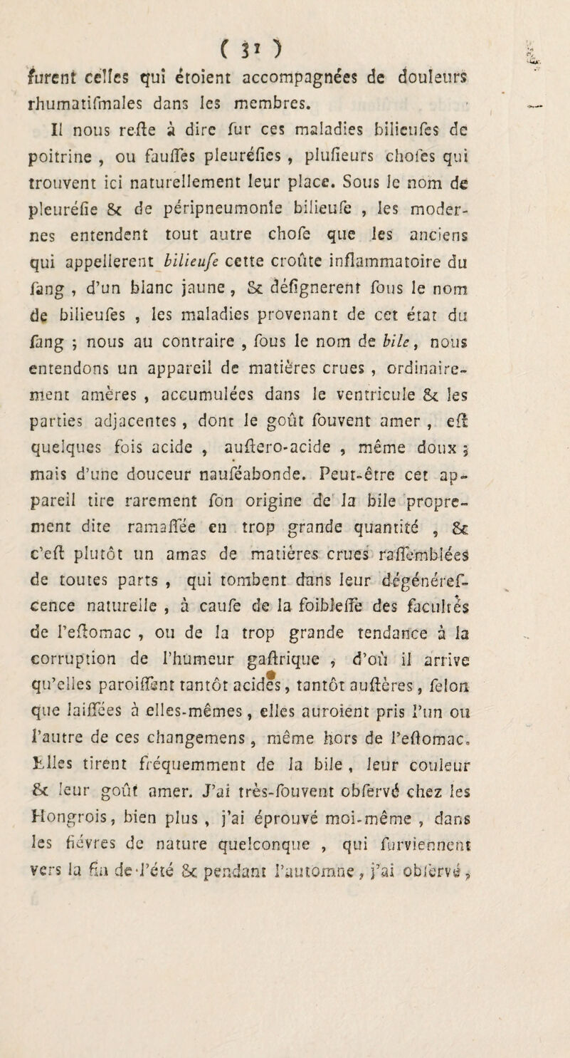 furent celles qui étoient accompagnées de douleurs rhumatifmales dans les membres. Il nous refie à dire fur ces maladies bilieufes de poitrine , ou faillies pleuréfies , plufieurs choies qui trouvent ici naturellement leur place. Sous le nom de pleuréfie 8c de péripneumonie bilieufe , les moder¬ nes entendent tout autre chofe que les anciens qui appelierent bilieufe cette croûte inflammatoire du fang , d’un blanc jaune, Sc défignerenî fous le nom de bilieufes , les maladies provenant de cet état du fang -, nous au contraire , fous le nom de bile, nous entendons un appareil de matières crues , ordinaire¬ ment amères , accumulées dans le ventricule 8c les parties adjacentes , dont le goût fouvent amer , efî quelques fois acide , auftero-acide , même doux 5 mais d’une douceur nauféabonde. Peut-être cet ap¬ pareil tire rarement fon origine de la bile propre¬ ment dite ramalïee en trop grande quantité , 8c c’eft plutôt un amas de matières crues raflembléé# de toutes parts , qui tombent dans leur dégénéref- cence naturelle , à caufe de la foibîelfe des facultés de Peftomac , ou de la trop grande tendance à la corruption de l’humeur gaflrique , d’où il arrive qu’elles parodient tantôt acides, tantôt auflères, félon que iaiffées à elles-mêmes, elles auraient pris l’un ou l’autre de ces changemens, même hors de l’eftomac. Elles tirent fréquemment de la bile , leur couleur 8c leur goût amer. J’ai très-fouvent obfervé chez les Hongrois, bien plus , j’ai éprouvé moi-même , dans les fièvres de nature quelconque , qui furviennent vers la fin de-l’été 8c pendant l’automne, j’ai oblèrvé,