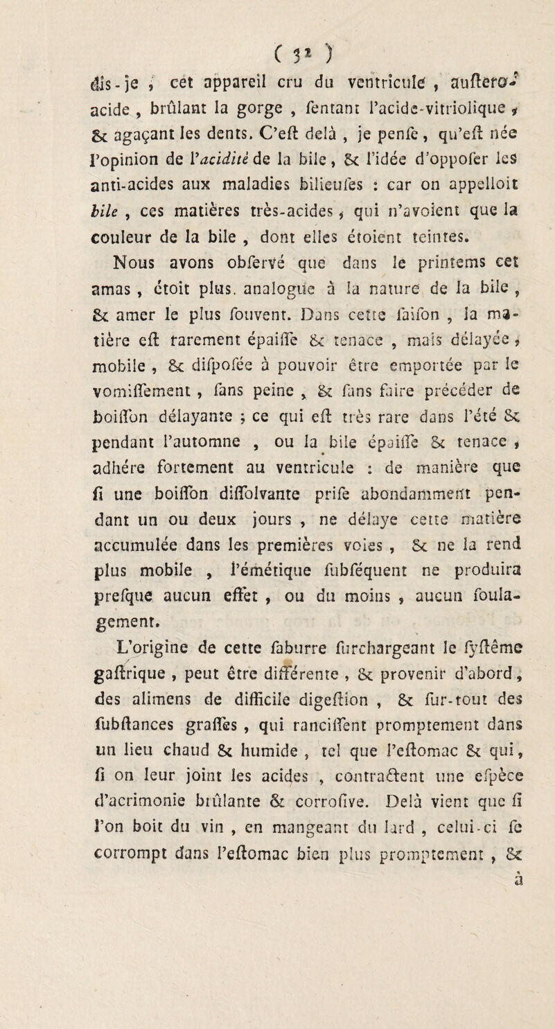 ( 51 ) dis-je i cet appareil cru du ventricule , auflera- acide , brûlant la gorge , Tentant Pacide-vitriolique * g* agaçant les dents. C’efl delà , je penfe , qu’efl née l’opinion de l'acidité de la bile, & l’idée d’oppolèr les anti-acides aux maladies bilieuTes : car on appelloit bile , ces matières très-acides * qui n’avoient que la couleur de la bile , dont elles étoient teintes. Nous avons obfervé que dans le printems ceï amas , ctoit plus, analogue à la nature de la bile , &c amer le plus fouvent. Dans ceïte Taifon , la ma» tière eft rarement épaifle 8c tenace , mais délayée , mobile , 8c diTpofée à pouvoir être emportée par le vomiffement , Tans peine , St Tins Taire précéder de boilTun délayante ; ce qui eft très rare dans l’été 8c pendant l’automne , ou la bile épaiffe St tenace , adhère fortement au ventricule : de manière que fi une boiffon diffolvante priTe abondamment pen¬ dant un ou deux jours , ne délaye cette matière accumulée dans les premières voies , St ne la rend plus mobile , l’émétique TubTéquent ne produira preTque aucun effet , ou du moins , aucun Toula- gemenr. L’origine de cette Taburre Turchargeant le Tyfiême gafirique , peut être différente , 8t provenir d’abord, des alimens de difficile digefiion , & Tur-tout des fubftances graffes , qui ranciffent promptement dans un lieu chaud 8c humide , tel que Peftomac 8c qui, fi on leur joint les acides , contractent une eTpèce d’acrimonie brûlante & corrofive. Delà vient que n î’on boit du vin , en mangeant du lard , celui-ci Te corrompt dans Peftomac bien plus promptement , 8c a