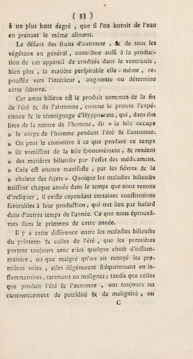 ( 3$ ) â un plus haut degré , que (I l’on buvoit de l’eau éri prenant le même aliment. Le défaut des fruits d’automne , &amp;t de tous les végétaux en général , contribue auffi a la produc¬ tion de cet appareil de crudités dans le ventricule , bien plus , la matière perfpirable elle - même , re- pouflec vers l’intérieur augmente ou détermine cette faburre. Cer amas bilieux eft le produit commun de la fin de l’été &amp; de fatitomne , comme le prouve l’expé¬ rience St le témoignage d’Hyppocrate, qui, dans fou livre de la nature de l’homme, dit « la bile occupe i) le corps de l’homme pendant 1 été &amp; i automne, w On peut le connoitre à ce que pendant ce temps ils vomilfent de la bile fpontanément, St rendent » des matières bilieufes par l’effet des médicamens. » Cela eft encore manifeffe , par les fièvres St la d chaleur des Sujets ». Quoique les maladies bilieufes naiffent chaque année dans le temps que nous venons d’indiquer , il exifite cependant certaines conffitutions favorables à leur production, qui ont lieu par hafard dans d’autres temps de l’année. Ce que nous éprouvâ¬ mes dans le printems de cette année. II y a cette différence entre les maladies bilieufes du printems St celles de l’été , que les premières portent toujours avec elles quelque chofe d’inflam¬ matoire , ou que malgré qu’on ait netoyé les pre¬ mières voies f elles dégénèrent fréquemment en in¬ flammatoires , rarement en malignesj tandis que celles que produit l’été St l’automne , ont toujours un commencement de putridité St de malignité * ou C