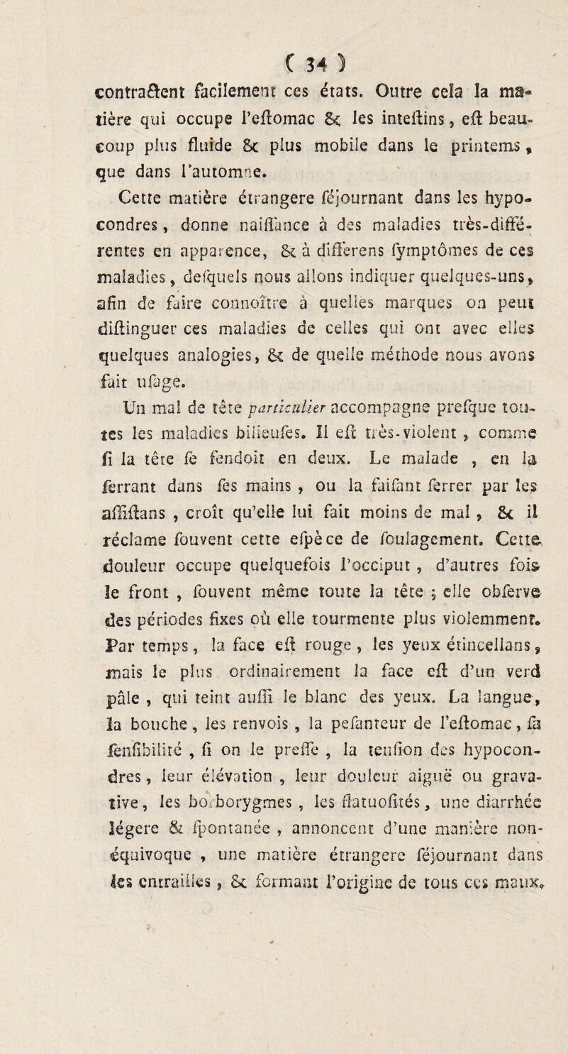 contraient facilement ces états. Outre cela la ma¬ tière qui occupe l’eftomac 8ç les inteilins, eft beau» coup plus fluide St plus mobile dans le primeras, que dans l’automne. Cette matière étrangère féjournant dans les hypo- condres, donne naiflance à des maladies très-diffé¬ rentes en apparence, St à differens fymptômes de ces maladies, defquels nous allons indiquer quelques-uns» afin de faire connaître à quelles marques on peut diflinguer ces maladies de celles qui ont avec elles quelques analogies, & de quelle méthode nous avons fait ufage. Un ma! de tête particulier accompagne prefque tou¬ tes les maladies bilieulcs, li efi: très-violent , comme fl la tête fe fendoit en deux. Le malade , en la ferrant dans Tes mains , ou la faifant ferrer par les alliilans , croît qu’elle lui fait moins de mal , <k il réclame fouvent cette efpèce de foulagement. Cette douleur occupe quelquefois l’occiput , d’autres fois- 1e front , fouvent même tome la tête ; elle obferve des périodes fixes où elle tourmente plus violemment. Par temps, la face eil rouge , les yeux étincellans » mais le plus ordinairement la face efl d’un verd pale , qui teint aufii le blanc des yeux. La langue, la bouche, les renvois , la pefantcur de fcflomae, fa fenfibilité , fl on le preife , la tenflon des hypocon- dres, leur élévation , leur douleur aiguë ou grava- tive, les borborygmes , les ftatuofltés, une diarrhée légère & fpontanée , annoncent d’une manière non- équivoque , une matière étrangère féjournant dans tes entrailles, & formant l’origine de tous ces maux.