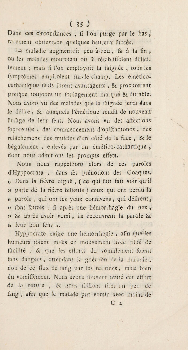 Dans ces circonftances , fi l’on purge par le bas, rarement obtient-on quelques heureux fuccès. La maladie augmentoit peu-à-peu , & à la fin , ou les malades mouroient ou le rétablifioient diffici¬ lement ; mais fi l’on employoit la faignée , tous les lymptômes empiroiem fur-le-champ. Les émético- cathartiques leuls furent avantageux , Sc procurèrent prefque toujours un fouiagement marqué 8c durable. Nous avons vu des malades que la faignée jetta dans le délire, 8c auxquels l’émétique rendit de nouveau l’ufage de leur fens. Nous avons vu des affichions foporeufss , des commencemens d’opifthotonos , des relâchemens des mufcles d’un côté de la face , 8c le bégaiement , enlevés par un émético-cathartique , dont nous admirions les prompts effets. Nous nous rappeilions alors de ces paroles d’Hyppocrat© , dans fes prénodons des Cloaques» » Dans la fièvre aiguë , ( ce qui fuit fait voir qu’il ?> parle de la fièvre biiieufe ) ceux qui ont perdu la » parole , qui ont les yeux connivens, qui délirent, 3> font fauves , fi après une hémorrhagie du nez , 3» Sc après avoir vomi, ils recouvrent la parole 8c 33 leur bon fens ». Hyppocrate exige une hémorrhagie , afin que les humeurs foient mifes en mouvement avec plus de facilité , & que les efforts du vomiffement foient fans dangers, attendant la guérifon delà maladie, non de ce flux de fang par les nanines, mais bien du vomiffernent. Nous avons fouvent imité cet effort de la nature , 8c nous Lofions tirer un peu de fang , afin que le malade put vomir avec moins; de C 2