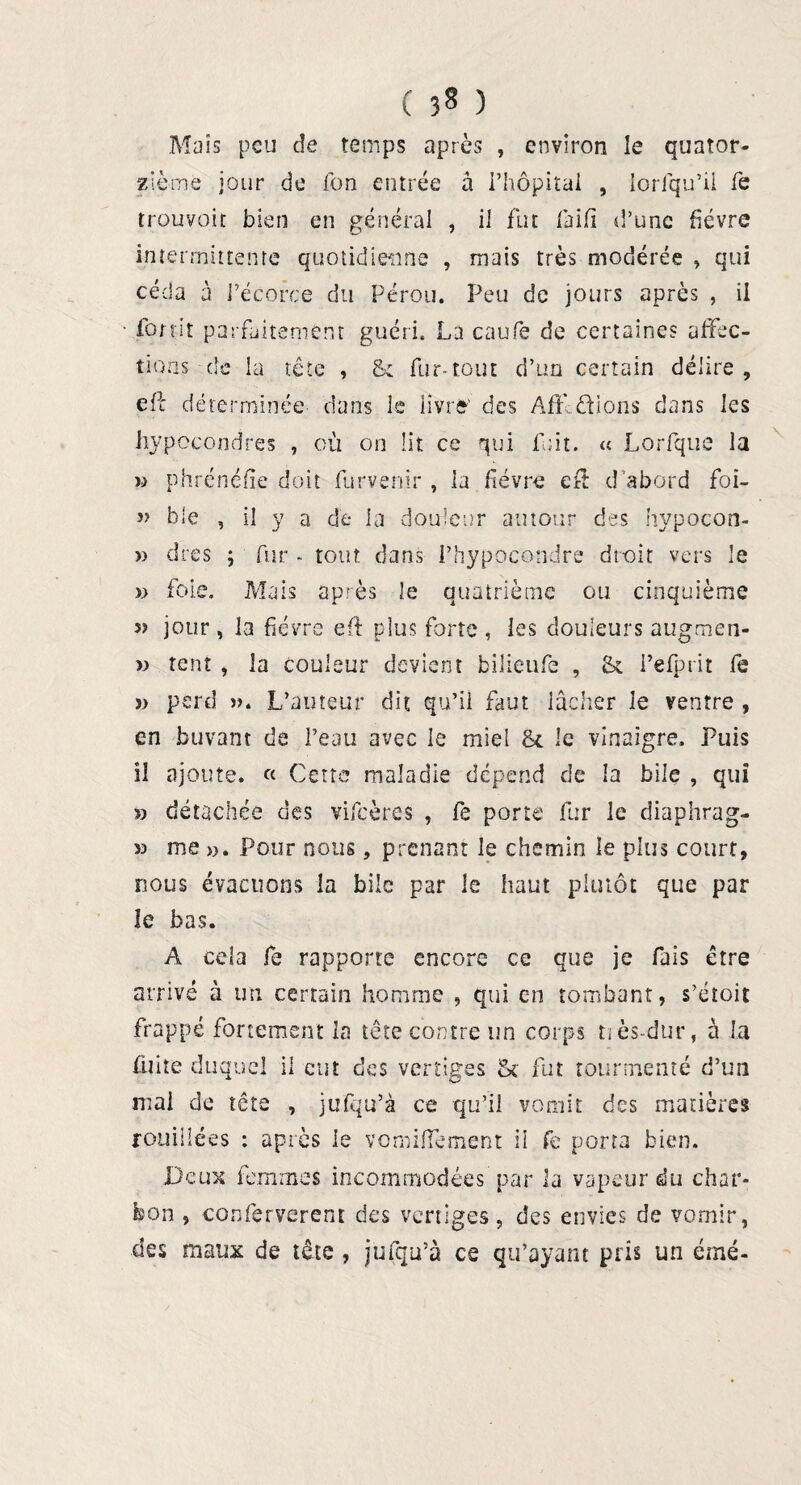 ( 3§ ) Maïs peu de temps après , environ le quator¬ zième jour de Ton entrée à l’hôpital , lorfqu’il fe trouvoit bien en général , il fut faift d’une fièvre intermittente quotidienne , mais très modérée » qui céda à l’écorce du Pérou. Peu de jours après , il • fort-it parfaitement guéri. La caufe de certaines affec¬ tions de la tête , & fur-tout d’un certain délire, cil déterminée dans le livré' des Affctions dans les hypccondres , où on lit ce qui fuit. « Lorfque la « phrénéfîe doit furvenir , la fièvre efit d'abord foi- » b le , il y a de la douleur autour des hypocon- » dres ; fur - tout dans Phypocondre droit vers le » foie. Mais après le quatrième ou cinquième 5? jour , la fièvre eft plus forte , les douleurs augmen- » tent , la couleur devient fciüeufe , & l’efprit fe » perd ». L’auteur dit qu’il faut lâcher le ventre , en buvant de l’eau avec le miel & le vinaigre. Puis il ajoute. « Cette maladie dépend de la bile , qui » détachée des vifeères , fe porte fur le diaphrag- » me ». Pour nous, prenant le chemin le plus court, nous évacuons la bile par le haut plutôt que par îe bas. A cela fe rapporte encore ce que je fais être arrivé à un certain homme , qui en tombant, s’étoit frappé fortement la tête contre un corps tiès-dur, à la fuite duquel il eut des vertiges 5c fut tourmenté d’un niai de tête , jufqu’à ce qu’il vomit des matières rouiilées : après le vomiffement il fe porta bien. Deux femmes incommodées par la vapeur du char¬ bon , conferverent des vertiges, des envies de vomir, des maux de tête , jufqu’à ce qu’ayant pris un émé-