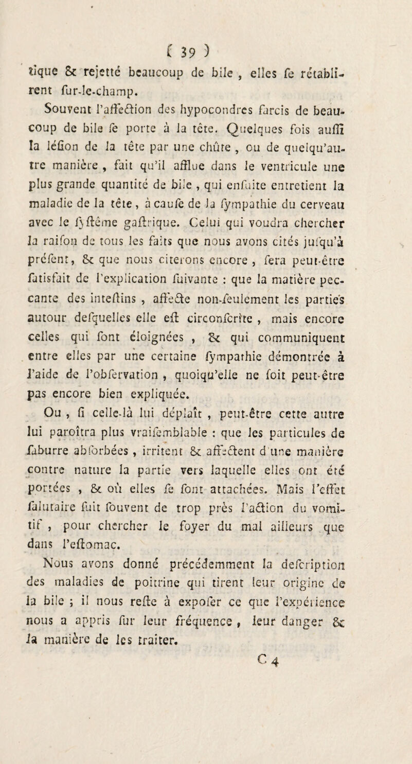 tique 8c rejetté beaucoup de biJe , elles fe rétabli- rent fur-le-champ. Souvent l’affeétion des hypocondres farcis de beau¬ coup de bile fe porte à Ja tête. Quelques fois auflî la léûon de 1 a tête par une chûre , ou de queiqu’au- tre manière , fait qu’il afflue dans le ventricule une plus grande quantité de bile , qui enfuite entretient la maladie de la tête , à caufe de la fympathie du cerveau avec le f}flême gaftrique. Celui qui voudra chercher la raifon de tous les faits que nous avons cités jul'qu’à préfent, & que nous citerons encore , fera peut-être fatisfait de l’explication fuivante : que la matière pec¬ cante des inteftins , affedte non-feulement les parties autour defquelles elle eil circonfcrite , mais encore celles qui font éloignées , tk qui communiquent entre elles par une certaine lymparhie démontrée à l’aide de i’obfervation , quoiqu’elle ne foit peut-être pas encore bien expliquée. Ou , fi celle-là lui déplaît , peut-être cette autre lui paroîtra plus vraifemblabie : que les particules de faburre abforbées , irritent 8c affrètent d une manière contre nature la partie vers laquelle elles ont été portées , & où elles fe font attachées. Mais l’effet làlutaire fuit fouvent de trop près l’action du vomi¬ tif , pour chercher le foyer du mai ailleurs que dans l’eftomac. Nous avons donné précédemment la defcription des maladies de poitrine qui tirent leur origine de la bile ; il nous relie à expofer ce que l’expérience nous a appris fur leur fréquence , leur danger 8c la manière de les traiter. C4