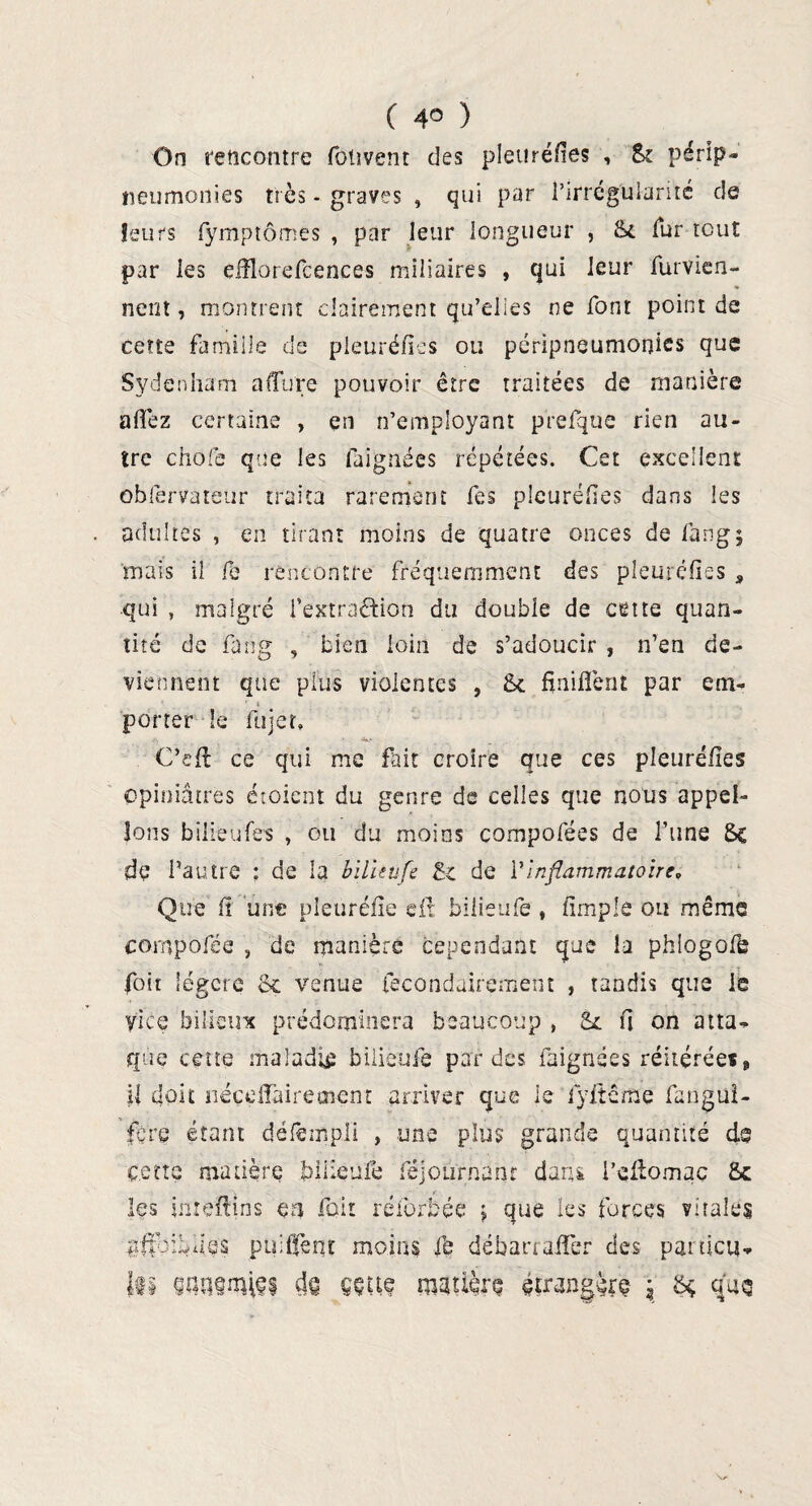 On rencontre fohvent des pleuréfies , Si pérlp- neumotlies très - graves , qui par l’irrégularité de leurs fymptômes , par leur longueur , St fur tout par les efflorefcences miliaires , qui leur furvien- % nent, montrent clairement qu’elles ne font point de cette famille de pleuréfies ou péripneumonies que Sydenham aflure pouvoir être traitées de manière allez certaine , en n’employant prefque rien au¬ tre choie que les faignées répétées. Cet excellent obiervateur traita rarement fes pleuréfies dans les adultes , en tirant moins de quatre onces de lang; mais il fe rencontre fréquemment des pleuréfies s qui , malgré l’extraâion du double de cette quan¬ tité de fang , bien loin de s’adoucir , n’en de¬ viennent que plus violentes , 8c finifient par em¬ porter le fujer, C’eft ce qui me fait croire que ces pleuréfies opiniâtres étoient du genre de celles que nous appel¬ ions bilieufe? , ou du moins çompofées de l’une 8c de l’autre ; de la bilïtufe 8c de l’inflammatoire» Que h une pleuréfie eft bilieufe , fimple ou même comparée , de manière cependant que la phlogofe foit légère 8c venue (ècondairçment , tandis que le yice bilieux prédominera beaucoup , 8c fi on atta- que cette maladie bilieufe par des faignées réitérée*, il doit néçdlàireœem arriver que le lyftême fangui- fçre étant défempli » une plus grande quantité de cette matière bilieufe féjoiirnanr dans l’eftomaç Sc les inieftins en fait réibrbée $ que les forces vitales ^fîbiyies paillent moins fe déban affer des particu¬ le wasmisi d§ ççue matière étrangère $ 84 qno