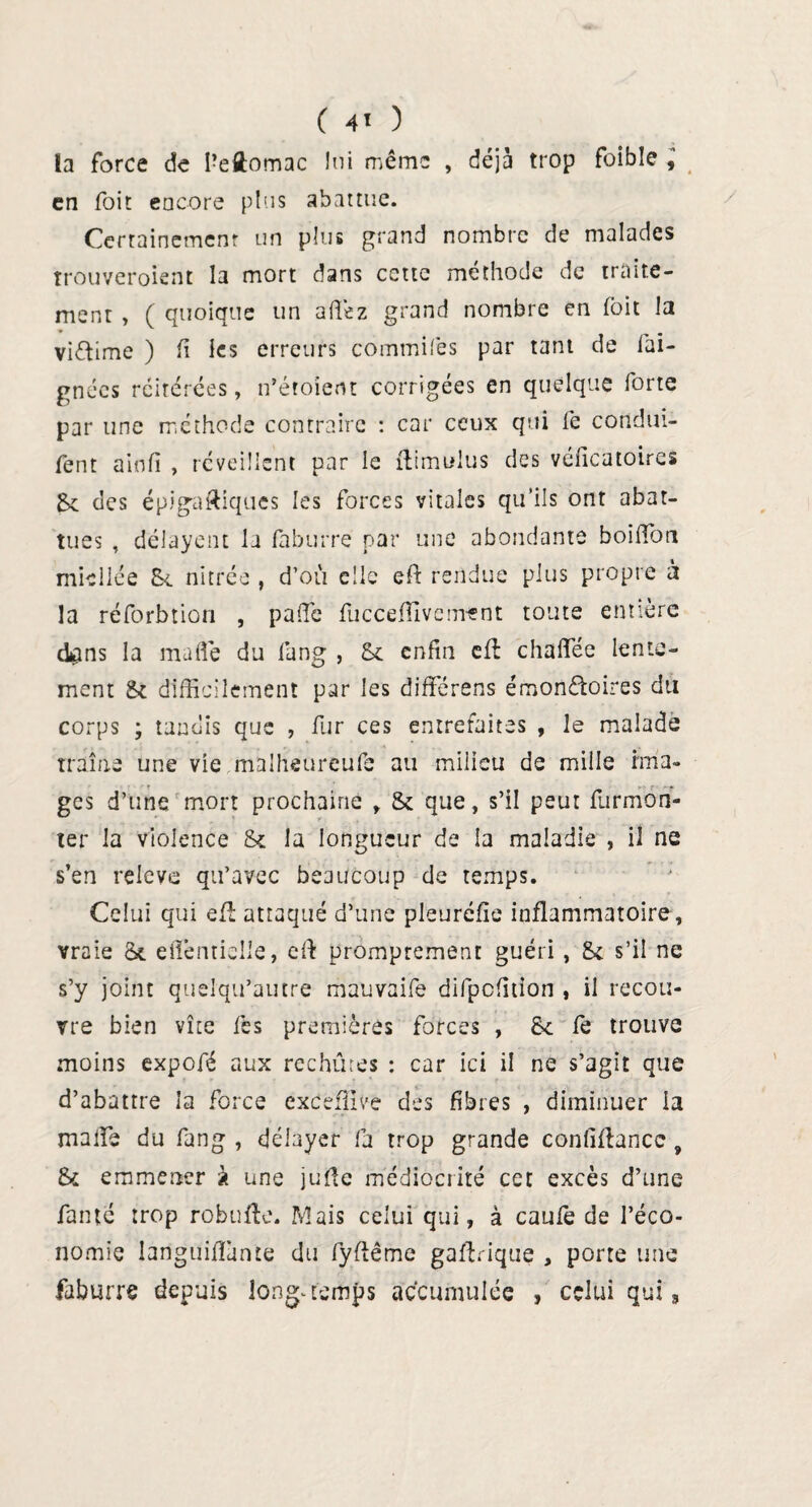 la force de Pellomac lui même , déjà trop foible , en foit encore plus abattue. Certainement un plus grand nombre de malades trouveront la mort dans cette méthode de traite¬ ment , ( quoique un allez grand nombre en foit la viftime ) h les erreurs commifes par tant de fai- gnées réitérées, n’étoient corrigées en quelque forte par une méthode contraire : car ceux qui fe condui- fent ainfi , réveillent par le ftimulus des véiîcatoires Jk des épigaftiques les forces vitales qu’ils ont abat¬ tues , délayent la faburré par une abondante bohfon miellée tk nitrée , d’où elle eft rendue plus propre à la réforbtiori , paffie fucceffivornant toute entière dans la mafle du fang , St enfin efè chaffiée lente¬ ment & difficilement par les difïérens émon&oires du corps ; tandis que , fur ces entrefaites , le malade traîne une vie malheureufe au milieu de mille ima¬ ges d’une mort prochaine , & que, s’il peut furmon- ter la violence &t la longueur de la maladie , il ne s’en releve qu’avec beaucoup de temps. Celui qui eût attaqué d’une pleuréfie inflammatoire, vraie St elTentielle, eft promptement guéri , St s’il ne s’y joint quelqu’autre mauvaife difpcfition , il recou¬ vre bien vîte fes premières forces , St fe trouve moins expofé aux rechutes : car ici il ne s’agit que d’abattre la force exceffive des fibres , diminuer la malïe du fang , délayer fa trop grande confiance, & emmener à une jufie médiocrité cet excès d’une famé trop robufte. Mais celui qui, à caule de l’éco¬ nomie languiffimte du fyfîême gaftrique , porte une faburre depuis longtemps accumulée , celui qui,