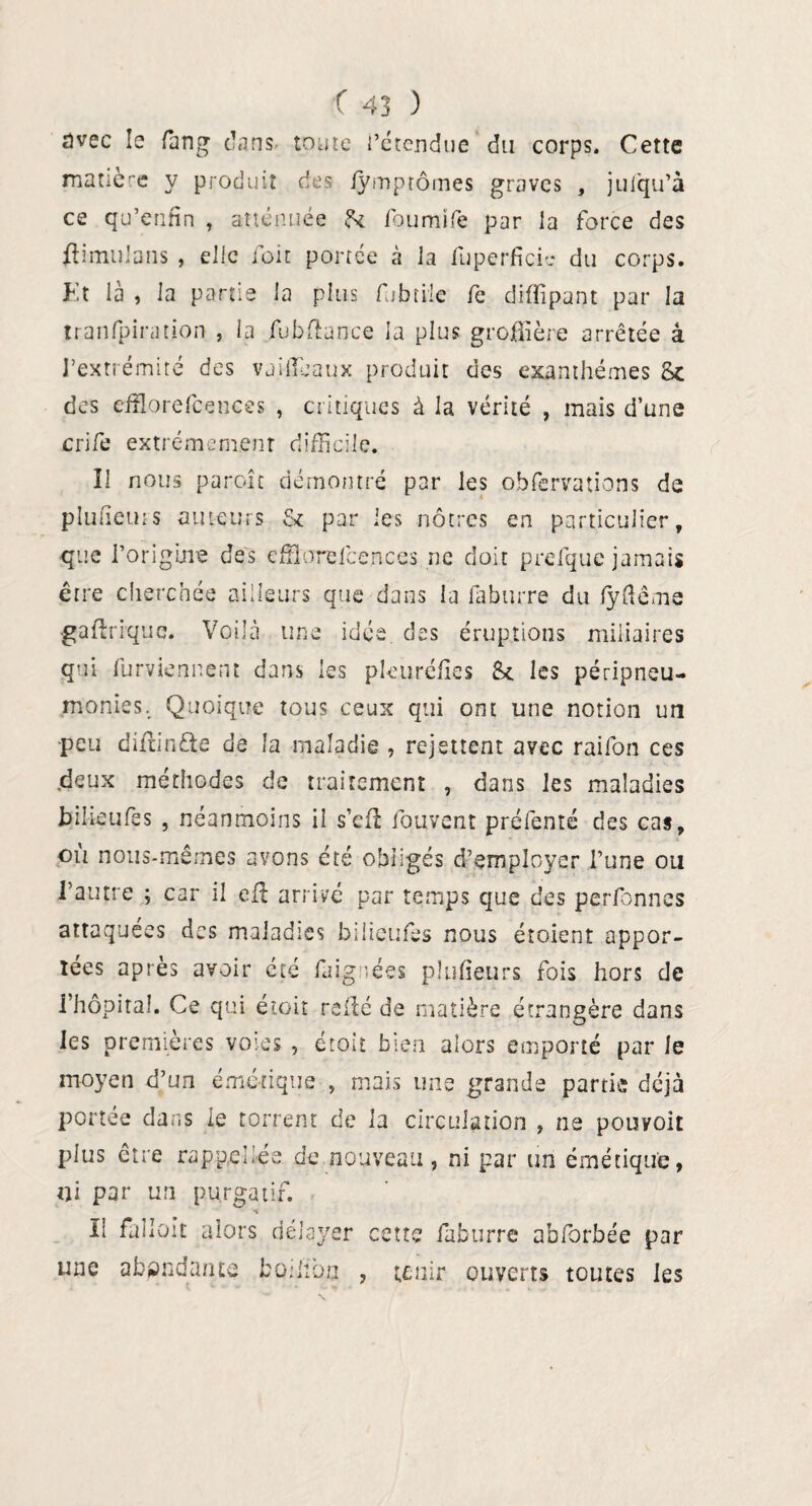 avec le rang ('ans toute l'étendue du corps. Cette matière y produit des lymptômes graves , jufqu’à ce qu’erifin , atténuée 8c foumife par la force des ftimulans , elle loir portée à la fu perfide du corps. Et là , la partie la plus fubtile fe diffipant par la tranfpiration , la fubftance la plus groflîère arrêtée â l’extrémité des vaifïeaux produit des exanthèmes 8c des efflorefcences , critiques à la vérité , mais d’une crife extrêmement difficile. Il nous paroîc démontré par les observations de pluneuis auteurs 8c par ies nôtres en particulier. que l’origine des efiloreicences ne doit prefque jamais être cherchée ailleurs que dans la faburre du fyftême gaftrique. Voilà une idée des éruptions miliaires qui furviennent dans les pleuréfïes 8c les péripneu- monies. Quoique tous ceux qui ont une notion un peu diflinfte de la maladie , rejettent avec raifon ces .deux méthodes de traitement , dans ies maladies bilieufes , néanmoins il s’efl fouvent prélênté des cas, où nous-mêmes avons été obligés d’employer l’une ou l’autre ; car il effi arrivé par temps que des perfbnnes attaquées des maladies biiieufes nous étoient appor¬ tées après avoir cté faiguées pîufieurs fois hors de l’hôpital. Ce qui étoit relié de matière étrangère dans les premières voies , étoit bien alors emporté par le moyen d’un émétique , mais une grande partie déjà portée dans le torrent de la circulation , ne pouvoit plus être rappel lés de nouveau, ni par un émétique, ni par un purgatif. Il fallait alors délayer cette faburre abforbée par une abondante boilioa , tenir ouverts toutes les