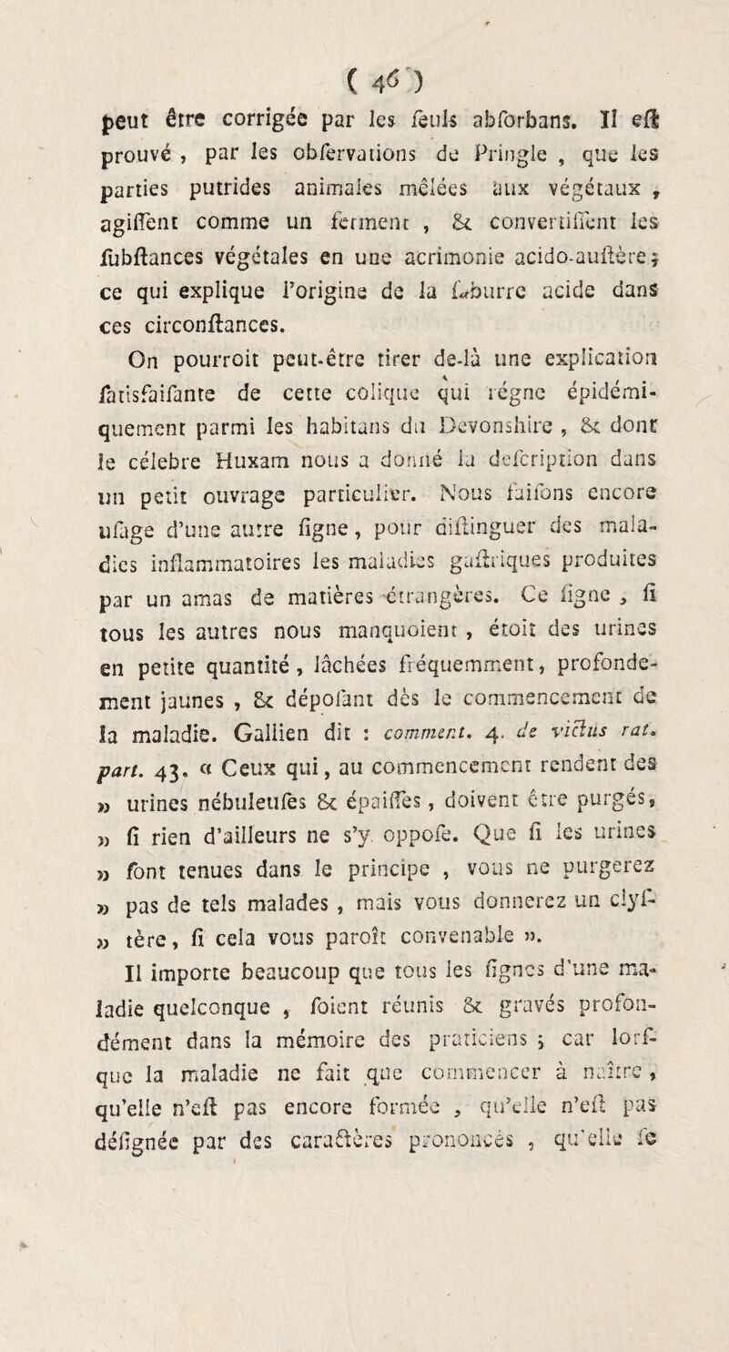 ( 40 peut être corrigée par les fèuk abforbans. Il efl prouvé , par les obfervations de Pringle , que les parties putrides animales mêlées aux végétaux , agiffent comme un ferment , & convertiffent les fubftances végétales en une acrimonie acido-auftèrej ce qui explique l’origine de la foburrc acide dans ces circonftances. On pourroit peut-être tirer de-là une explication fatisfaifante de cette colique qui régne épidémi- quement parmi les habitans du Devonshire , Sx donc le célébré Huxam nous a donné la defcription dans un petit ouvrage particulier. Nous fuirons encore ufige d’une autre figne, pour diflinguer des mala¬ dies inflammatoires les maladies gaéliques produites par un amas de matières étrangères. Ce ligne , fi tous les autres nous manquoient , étoît des urines en petite quantité , lâchées fréquemment, profondé¬ ment jaunes , dépofânt dès le commencement de la maladie. Galiien dit : comment. 4. de vicias rat. part. 43, « Ceux qui, au commencement rendent des » urines nébuleufès & épailfes, doivent être purgés, » fi rien d’ailleurs ne s’y. oppofe. Que fi les urines » font tenues dans îe principe , vous ne purgerez » pas de tels malades , mais vous donnerez un ciyl- » tère, fi cela vous paraît convenable II importe beaucoup que tous les lignes d’une ma¬ ladie quelconque ,• foient réunis Sx gravés profon¬ dément dans la mémoire des praticiens ; car lors¬ que la maladie ne fait que commencer à naître, qu’elle n’eft pas encore formée , qu’elle n’efl pas défignée par des cara&ères prononcés , qu’elle le