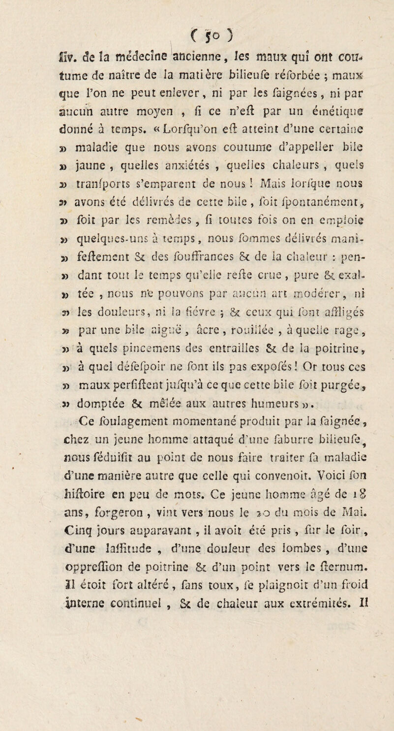 fïv. de la médecine ancienne, les maux qui ont cou- tume de naître de Ja matière bilieufe réforbée ; maux que Ton ne peut enlever, ni par les faignées, ni par aucun autre mc^en , fi ce n’efi par un émétique donné à temps. «Lorfqu’on efi atteint d’une certaine s> maladie que nous avons coutume d’appeller bile » jaune , quelles anxiétés , quelles chaleurs , quels 2) tranfports s’emparent de nous ! Mais lorfque nous s> avons été délivrés de cette bile , jfoît fpontanément, 3) foit par les remèdes , fi toutes fois on en emploie 3) quelques-uns à temps, nous fommes délivrés mani- » fefiemcnt & des fouffrances & de la chaleur : pen- » dant tout le temps qu’elle refie crue , pure Sc exab *> tée , nous n*e pouvons par aucun art modérer, ni s) les douleurs, ni la fièvre ; &i ceux qui font affligés » par une bile aiguë, âcre, renfilée , à quelle rage, 3) à quels pincemens des entrailles Sc de la poitrine, r> à quel défefpoir ne font ils pas expofés ! Or tous ces 3) maux perfifient jufiqu’à ce que cette bile fiait purgée, 3) domptée Sc mêlée aux autres humeurs». Ce fioulagement momentané produit par la faignée, chez un jeune homme attaqué d’une fiaburre bilieufe9 nous féduifit au point de nous faire traiter fia maladie d’une manière autre que celle qui convenoit. Voici fion liifioire en peu de mois. Ce jeune homme âgé de 18 ans, forgeron , vint vers nous le 20 du mois de Mai. Cinq jours auparavant , il avoit été pris, fur le foir, d’une lafiitude , d’une douleur des lombes , d’une opprefTion de poitrine & d’un point vers le fiernum. Il étoit fort altéré, fans toux, fie pîaignoit d’un froid interne continuel , Sc de chaleur aux extrémités. II