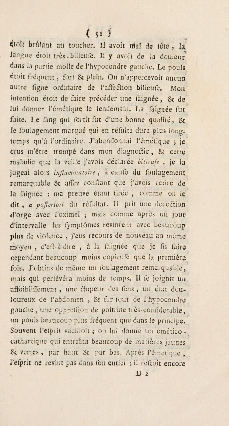 ( î! ) ^toit brûlant au toucher. Il avoit mal de tête , la langue étoit très - bilieufe. II y avoit de la douleur dans la parue molle de l’hypocondre gauche. Le pouls croit fréquent, fort St plein. On n’appercevoit aucun autre ligne ordinaire de l’afîèéUon bilieufe. Mon intention étoit de faire précéder une faignée, Sc de lui donner l’émétique le lendemain. La faignée fut faite. Le fang qui forrit fut d’une bonne qualité, £< Je foulagement marqué qui en réfulta dura plus long¬ temps qu'à l’ordinaire. J’abandonnai l’émétique ; je crus m’être trompé dans mon diagnodic , & cette maladie que la veille j’avois déclarée bilieufe , je la jugeai alors inflammatoire , à caufe du foulagement remarquable & allez condant que j’avois retiré de la faignée : ma preuve étant tirée , comme on le dit , a pofleriori du réfultat. H prit une decoftion d’orge avec foximel ; mais comme après un jour d’intervalle les fymptômes revinrent avec beaucoup plus de violence , j’eus recours de nouveau au même moyen , c’ed-à-dire , à la faignée que je fis faire cependant beaucoup moins copieufe que 1a première fois. J’obtins de même un foulagement remarquable, mais qui perfévéra moins de temps. li fe joignit un afFoibliflèment , une flupeur des fens , un état dou¬ loureux de l’abdomen , & fur tout de l’hypocondre gauche , une oppreffion de poitrine très-çon/idérable, un pouls beaucoup plus fréquent que dans le principe. Souvent l’efpnt vaciiioit ; on lui donna un éméîico- cathartique qui entraîna beaucoup de matières jaunes & vertes , par haut &. par bas. Après l’émétique , l’efprit ne revint pas dans fon entier ; il redoit encore