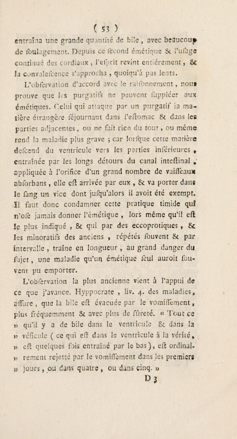 entraîna une grande quantilé de bile, avec beaucoup de foühgement. Depuis ce iècond émétique Si i’ufage continué des cordiaux , Del prit revint entièrement, &£ la convalefcence s’approcha , quoiqu’à pas lents. L’obfervation d’accord avec le rayonnement, non# prouve que Ks purgatifs ne peuvent luppiéer aux émétiques. Celui qui attaque par un purgatif ia ma¬ tière étrangère féjournant dans i’eftomac 8c dans les parties adjacentes, ou ne fait rien du tour, ou même rend la maladie plus grave ; car lorfque cette matière defeend du ventricule vers les parties inférieures B entraînée par les longs détours du canal inteftinai „ appliquée à l’orifice d’un grand nombre de vaifieaux abforbans, elle eft arrivée par eux , 8c va porter dans le fang un vice dont jufqu’alors il avoit été exempt, ïl faut donc condamner, cette pratique timide qui n’ofe jamais donner l’émétique , lors même qu’il eft le plus indiqué , 8c qui par des eccoprotiques , 8c les minoratifs des anciens , répétés fouvent Sc par intervalle , traîne en longueur , au grand danger du fujet, une maladie qu’un émétique feul aurait fou- vent pu emporter. L’obfcrvation la plus ancienne vient à l’appui de ce que j’avance. Hyppocrate , liv. 4. des maladies, allure , que la bile eft évacuée par le vomiiTement, plus fréquemment âc avec pins de fureté. « Tout es » qu’il y a de bile dans ie ventricule 8c dans la s> véficule ( ce qui eft dans le ventricule à ia vérité* » eft quelques fois entraîné par le bas), eft ordinal. », rement rejette par le vomiiTement dans les premiers }) jours, ou dans quatre , ou dans cinq. » D J