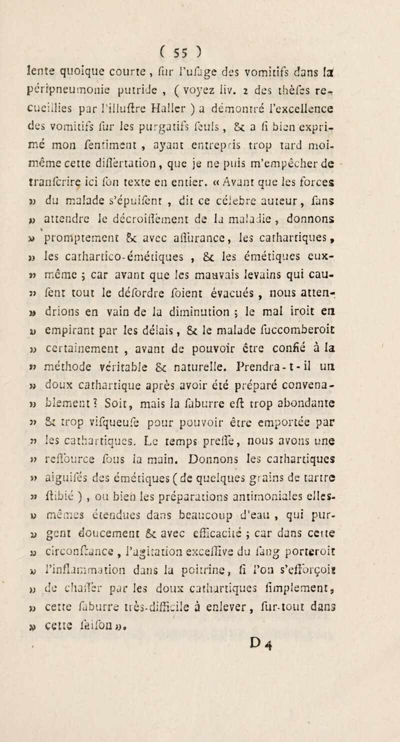 lente quoique courte, fi.tr l’ufage des vomitifs dans la péripneumonie putride , ( voyez liv. 2 des thèfes re¬ cueillies par riiluftre Haller ) a démontré l’excellence des vomitifs fur les purgatifs fouis, £* a fi bien expri¬ mé mon fentiment , ayant entrepris trop tard moi- même cette dilîèrtation , que je ne puis m’empêcher de tranferire ici fon texte en entier. « Avant que les forces » du malade s’épuifent , dit ce célébré auteur, fans )) attendre le décroiilèment de la maladie , donnons * promptement &c avec affiurance, les cathartiques, » les cathartîco-émétiques , les émétiques eux- « même 5 car avant que les mauvais levains qui cau- j> fenr tout le défordre foient évacués , nous atten- » drions en vain de la diminution ; le mal iroit en v empirant par les délais, St le malade fuccomberoiE » certainement , avant de pouvoir être confié à la » méthode véritable St naturelle. Prendra-1-il un » doux cathartique après avoir été préparé convena- » blement? Soit, mais la faburre eft trop abondante 3> St trop vifqueufe pour pouvoir être emportée par n les cathartiques. Le temps prelie, nous avons une î) reffiource fous la main. Donnons les cathartiques s> aiguifés des émétiques (de quelques grains de tartre 3? flibié ) , ou bien les préparations antimoniales elles- v mêmes étendues dans beaucoup d’eau , qui pur- d gc-nt doucement 51 avec efficacité ; car dans cette « circonffiance , l’agitation exceffive du fan g porteroit w l’inflammation dans la poitrine, fi l’on s’efforçoig » de challer par les doux cathartiques limpiemenr, » cette faburre très-difficile à enlever, fur-tout dans » cette faifoa ». D 4